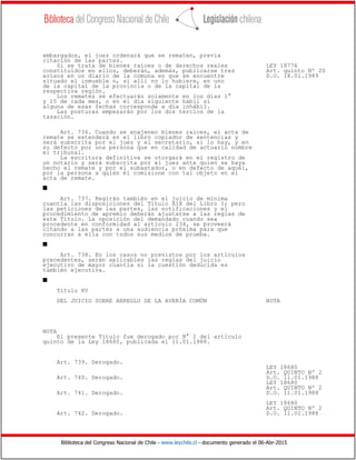 Biblioteca del Congreso Nacional de Chile - www.leychile.cl - documento generado el 06-Abr-2015
embargados, el juez ordenará que se rematen, previa
citación de las partes.
Si se trata de bienes raíces o de derechos reales LEY 18776
constituidos en ellos, deberán, además, publicarse tres Art. quinto Nº 20
avisos en un diario de la comuna en que se encuentre D.O. 18.01.1989
situado el inmueble o, si allí no lo hubiere, en uno
de la capital de la provincia o de la capital de la
respectiva región.
Los remates se efectuarán solamente en los días 1°
y 15 de cada mes, o en el día siguiente hábil si
alguna de esas fechas corresponde a día inhábil.
Las posturas empezarán por los dos tercios de la
tasación.
Art. 736. Cuando se enajenen bienes raíces, el acta de
remate se extenderá en el libro copiador de sentencias y
será subscrita por el juez y el secretario, si lo hay, y en
su defecto por una persona que en calidad de actuario nombre
el tribunal.
La escritura definitiva se otorgará en el registro de
un notario y será subscrita por el juez ante quien se haya
hecho el remate y por el subastador, o en defecto de aquél,
por la persona a quien él comisione con tal objeto en el
acta de remate.
s
Art. 737. Regirán también en el juicio de mínima
cuantía las disposiciones del Título XIX del Libro I; pero
las peticiones de las partes, las notificaciones y el
procedimiento de apremio deberán ajustarse a las reglas de
este Título. La oposición del demandado cuando sea
procedente en conformidad al artículo 234, se proveerá
citando a las partes a una audiencia próxima para que
concurran a ella con todos sus medios de prueba.
s
Art. 738. En los casos no previstos por los artículos
precedentes, serán aplicables las reglas del juicio
ejecutivo de mayor cuantía si la cuestión deducida es
también ejecutiva.
s
Título XV
DEL JUICIO SOBRE ARREGLO DE LA AVERÍA COMÚN NOTA
NOTA
El presente Título fue derogado por N° 2 del artículo
quinto de la Ley 18680, publicada el 11.01.1988.
Art. 739. Derogado.
LEY 18680
Art. QUINTO Nº 2
Art. 740. Derogado. D.O. 11.01.1988
LEY 18680
Art. QUINTO Nº 2
Art. 741. Derogado. D.O. 11.01.1988
LEY 18680
Art. QUINTO Nº 2
Art. 742. Derogado. D.O. 11.01.1988
 