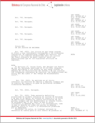 Biblioteca del Congreso Nacional de Chile - www.leychile.cl - documento generado el 06-Abr-2015
LEY 18680
Art. QUINTO Nº 2
Art. 743. Derogado. D.O. 11.01.1988
LEY 18680
Art. QUINTO Nº 2
Art. 744. Derogado. D.O. 11.01.1988
LEY 18680
Art. QUINTO Nº 2
Art. 745. Derogado. D.O. 11.01.1988
LEY 18680
Art. QUINTO Nº 2
Art. 746. Derogado. D.O. 11.01.1988
LEY 18680
Art. QUINTO Nº 2
Art. 747. Derogado. D.O. 11.01.1988
LEY 18680
Art. QUINTO Nº 2
D.O. 11.01.1988
Título XVI
DE LOS JUICIOS DE HACIENDA
Art. 748. (922). Los juicios en que tenga interés
el Fisco y cuyo concimiento corresponda a los tribunales
ordinarios, se substanciarán siempre por escrito, con NOTA
arreglo a los trámites establecidos para los juicios
del fuero ordinario de mayor cuantía, salvo las
modificaciones que en los siguientes artículos se
expresan.
NOTA
El Artículo 3°, inciso final, del Decreto con Fuerza
de Ley 94, Hacienda, publicado el 21.03.1960, dispone:
"Serán aplicables a los asuntos en que tenga interés la
Empresa de los Ferrocarriles del Estado y de que conozcan
los tribunales ordinarios de justicia, las disposiciones del
Título XVI del Libro 3° del Código de Procedimiento
Civil".
Art. 749. (923). Se omitirán en el juicio
ordinario los escritos de réplica y dúplica, siempre que
la cuantía del negocio no pase de quinientas unidades
tributarias mensuales. LEY 19594
Art. único 6º
D.O. 01.12.1998
Art. 750. (924). Derogado.
LEY 19806
Art. 2º
Art. 751. (925). Toda sentencia definitiva D.O. 31.05.2002
pronunciada en primera instancia en juicios de hacienda
y de que no se apele, se elevará en consulta a la Corte
de Apelaciones respectiva, previa notificación de las
partes, siempre que sea desfavorable al interés fiscal.
Se entenderá que lo es, tanto la que no acoja
totalmente la demanda del Fisco o su reconvención, como
la que no deseche en todas sus partes la demanda
deducida contra el Fisco o la reconvención promovida
por el demandado. NOTA 1
Recibidos los autos, el tribunal revisará la LEY 18705
sentencia en cuenta para el solo efecto de ponderar si Art. PRIMERO Nº 72
 