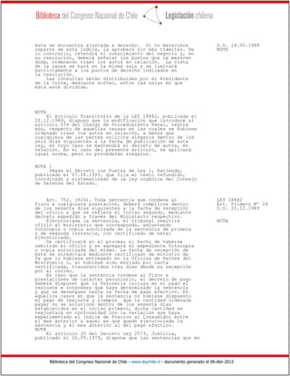 Biblioteca del Congreso Nacional de Chile - www.leychile.cl - documento generado el 06-Abr-2015
ésta se encuentra ajustada a derecho. Si no mereciere D.O. 24.05.1988
reparos de esta índole, la aprobará sin más trámites. De NOTA
lo contrario, retendrá el conocimiento del negocio y, en
su resolución, deberá señalar los puntos que le merecen
duda, ordenando traer los autos en relación. La vista
de la causa se hará en la misma sala y se limitará
estrictamente a los puntos de derecho indicados en
la resolución.
Las consultas serán distribuidas por el Presidente
de la Corte, mediante sorteo, entre las salas en que
ésta esté dividida.
NOTA
El Artículo Transitorio de la LEY 18882, publicada el
20.12.1989, dispuso que la modificación que introduce al
artículo 534 del Código de Procedimiento Penal, regirá
aún, respecto de aquellas causas en las cuales se hubiese
ordenado traer los autos en relación, a menos que
cualquiera de las partes solicite alegatos dentro de los
seis días siguientes a la fecha de publicación de esta
ley, en cuyo caso se mantendrá el decreto de autos, en
relación. En el caso del presente artículo, se aplicará
igual norma, pero no procederán alegatos.
NOTA 1
Véase el Decreto con Fuerza de Ley 1, Hacienda,
publicado el 07.08.1993, que fija el texto refundido,
coordinado y sistematizado de la ley orgánica del Consejo
de Defensa del Estado.
Art. 752. (926). Toda sentencia que condene al LEY 18882
Fisco a cualquiera prestación, deberá cumplirse dentro Art. Primero Nº 24
de los sesenta días siguientes a la fecha de recepción D.O. 20.12.1989
del oficio a que se refiere el inciso segundo, mediante
decreto expedido a través del Ministerio respectivo.
Ejecutoriada la sentencia, el tribunal remitirá NOTA
oficio al ministerio que corresponda, adjuntando
fotocopia o copia autorizada de la sentencia de primera
y de segunda instancia, con certificado de estar
ejecutoriada.
Se certificará en el proceso el hecho de haberse
remitido el oficio y se agregará al expediente fotocopia
o copia autorizada del mismo. La fecha de recepción de
éste se acreditará mediante certificado de ministro de
fe que lo hubiese entregado en la Oficina de Partes del
Ministerio o, si hubiese sido enviado por carta
certificada, transcurridos tres días desde su recepción
por el correo.
En caso que la sentencia condene al Fisco a
prestaciones de carácter pecuniario, el decreto de pago
deberá disponer que la Tesorería incluya en el pago el
reajuste e intereses que haya determinado la sentencia
y que se devenguen hasta la fecha de pago efectivo. En
aquellos casos en que la sentencia no hubiese dispuesto
el pago de reajuste y siempre que la cantidad ordenada
pagar no se solucione dentro de los sesenta días
establecidos en el inciso primero, dicha cantidad se
reajustará en conformidad con la variación que haya
experimentado el Indice de Precios al Consumidor entre
el mes anterior a aquel en que quedó ejecutoriada la
sentencia y el mes anterior al del pago efectivo.
NOTA
El artículo 35 del Decreto Ley 2573, Justicia,
publicado el 26.05.1979, dispone que las sentencias que en
 