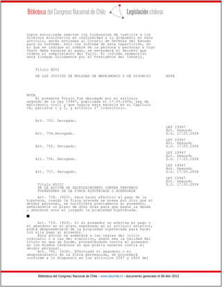 Biblioteca del Congreso Nacional de Chile - www.leychile.cl - documento generado el 06-Abr-2015
copia autorizada remitan los tribunales de justicia a los
diversos ministerios en conformidad a lo dispuesto en este
artículo, serán enviadas al Consejo de Defensa del Estado
para su informe. Sólo con informe de esta repartición, en
el que se indique el nombre de la persona o personas a cuyo
favor deba hacerse el pago, se extenderá el decreto que
ordene el cumplimiento del fallo. El informe respectivo
será firmado únicamente por el Presidente del Consejo.
Título XVII
DE LOS JUICIOS DE NULIDAD DE MATRIMONIO Y DE DIVORCIO NOTA
NOTA
El presente Título fue derogado por el artículo
segundo de la Ley 19947, publicada el 17.05.2004, Ley de
matrimonio civil y que regula esta materia en el Capítulo
IX, párrafos 1 y 2, y artículo 1° transitorio.
Art. 753. Derogado.
LEY 19947
Art. Segundo
Art. 754.Derogado. D.O. 17.05.2004
LEY 19947
Art. Segundo
Art. 755. Derogado. D.O. 17.05.2004
LEY 19947
Art. Segundo
Art. 756. Derogado. D.O. 17.05.2004
LEY 19947
Art. Segundo
Art. 757. Derogado. D.O. 17.05.2004
LEY 19947
Art. Segundo
Título XVIII D.O. 17.05.2004
DE LA ACCION DE DESPOSEIMIENTO CONTRA TERCEROS
POSEEDORES DE LA FINCA HIPOTECADA O ACENSUADA
Art. 758. (932). Para hacer efectivo el pago de la
hipoteca, cuando la finca gravada se posea por otro que el
deudor personal, se notificará previamente al poseedor,
señalándole un plazo de diez días para que pague la deuda
o abandone ante el juzgado la propiedad hipotecada.
s
Art. 759. (933). Si el poseedor no efectúa el pago o
el abandono en el plazo expresado en el artículo anterior,
podrá desposeérsele de la propiedad hipotecada para hacer
con ella pago al acreedor.
Esta acción se someterá a las reglas del juicio
ordinario o a las del ejecutivo, según sea la calidad del
título en que se funde, procediéndose contra el poseedor
en los mismos términos en que podría hacerse contra el
deudor personal.
Art. 760. (934). Efectuado el abandono o el
desposeimiento de la finca perseguida, se procederá
conforme a lo dispuesto en los artículos 2397 y 2424 del
 