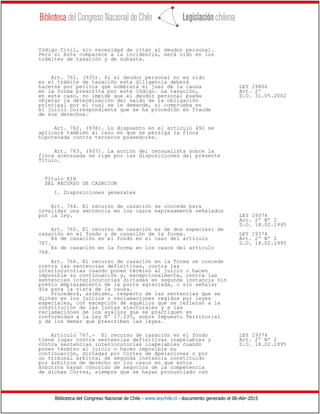 Biblioteca del Congreso Nacional de Chile - www.leychile.cl - documento generado el 06-Abr-2015
Código Civil, sin necesidad de citar al deudor personal.
Pero si éste comparece a la incidencia, será oído en los
trámites de tasación y de subasta.
Art. 761. (935). Si el deudor personal no es oído
en el trámite de tasación esta diligencia deberá
hacerse por peritos que nombrará el juez de la causa LEY 19806
en la forma prescrita por este Código. La tasación, Art. 2º
en este caso, no impide que el deudor personal pueda D.O. 31.05.2002
objetar la determinación del saldo de la obligación
principal por el cual se le demande, si comprueba en
el juicio correspondiente que se ha procedido en fraude
de sus derechos.
Art. 762. (936). Lo dispuesto en el artículo 492 se
aplicará también al caso en que se persiga la finca
hipotecada contra terceros poseedores.
Art. 763. (937). La acción del censualista sobre la
finca acensuada se rige por las disposiciones del presente
Título.
Título XIX
DEL RECURSO DE CASACION
1. Disposiciones generales
Art. 764. El recurso de casación se concede para
invalidar una sentencia en los casos expresamente señalados
por la ley. LEY 19374
Art. 2º Nº 2
D.O. 18.02.1995
Art. 765. El recurso de casación es de dos especies: de
casación en el fondo y de casación de la forma. LEY 19374
Es de casación en el fondo en el caso del artículo Art. 2º Nº 2
767. D.O. 18.02.1995
Es de casación en la forma en los casos del artículo
768.
Art. 766. El recurso de casación en la forma se concede
contra las sentencias definitivas, contra las
interlocutorias cuando ponen término al juicio o hacen
imposible su continuación y, excepcionalmente, contra las
sentencias interlocutorias dictadas en segunda instancia sin
previo emplazamiento de la parte agraviada, o sin señalar
día para la vista de la causa.
Procederá, asimismo, respecto de las sentencias que se
dicten en los juicios o reclamaciones regidos por leyes
especiales, con excepción de aquéllos que se refieran a la
constitución de las juntas electorales y a las
reclamaciones de los avalúos que se practiquen en
conformidad a la Ley N° 17.235, sobre Impuesto Territorial
y de los demás que prescriban las leyes.
Artículo 767.- El recurso de casación en el fondo LEY 19374
tiene lugar contra sentencias definitivas inapelables y Art. 2º Nº 2
contra sentencias interlocutorias inapelables cuando D.O. 18.02.1995
ponen término al juicio o hacen imposible su
continuación, dictadas por Cortes de Apelaciones o por
un tribunal arbitral de segunda instancia constituído
por árbitros de derecho en los casos en que estos
árbitros hayan conocido de negocios de la competencia
de dichas Cortes, siempre que se hayan pronunciado con
 