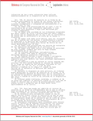 Biblioteca del Congreso Nacional de Chile - www.leychile.cl - documento generado el 06-Abr-2015
infracción de ley y esta infracción haya influido
substancialmente en lo dispositivo de la sentencia.
Art. 768. El recurso de casación en la forma ha de
fundarse precisamente en alguna de las causas siguientes: LEY 19374,
1a. En haber sido la sentencia pronunciada por un Art. 2º Nº 2
tribunal incompetente o integrado en contravención a lo D.O. 18.02.1995
dispuesto por la ley;
2a. En haber sido pronunciada por un juez, o con la
concurrencia de un juez legalmente implicado, o cuya
recusación esté pendiente o haya sido declarada por
tribunal competente;
3a. En haber sido acordada en los tribunales colegiados
por menor número de votos o pronunciadas por menor número
de jueces que el requerido por la ley o con la concurrencia
de jueces que no asistieron a la vista de la causa, y
viceversa;
4a. En haber sido dada ultra petita, esto es, otorgando
más de lo pedido por las partes, o extendiéndola a puntos
no sometidos a la decisión del tribunal, sin perjuicio de
la facultad que éste tenga para fallar de oficio en los
casos determinados por la ley;
5a. En haber sido pronunciada con omisión de cualquiera
de los requisitos enumerados en el artículo 170;
6a. En haber sido dada contra otra pasada en autoridad
de cosa juzgada, siempre que ésta se haya alegado
oportunamente en el juicio;
7a. En contener decisiones contradictorias;
8a. En haber sido dada en apelación legalmente
declarada desierta, prescrita o desistida, y
9a. En haberse faltado a algún trámite o diligencia
declarados esenciales por la ley o a cualquier otro
requisito por cuyo defecto las leyes prevengan expresamente
que hay nulidad.
En los negocios a que se refiere el inciso segundo del
artículo 766 sólo podrá fundarse el recurso de casación
en la forma en alguna de las causales indicadas en los
números 1°, 2°, 3°, 4°, 6°, 7° y 8° de este
artículo y también en el número 5° cuando se haya
omitido en la sentencia la decisión del asunto
controvertido.
No obstante lo dispuesto en este artículo, el tribunal
podrá desestimar el recurso de casación en la forma, si de
los antecedentes aparece de manifiesto que el recurrente no
ha sufrido un perjuicio reparable sólo con la invalidación
del fallo o cuando el vicio no ha influido en lo dispositivo
del mismo.
El tribunal podrá limitarse, asimismo, a ordenar al de
la causa que complete la sentencia cuando el vicio en que se
funda el recurso sea la falta de pronunciamiento sobre
alguna acción o excepción que se haya hecho valer
oportunamente en el juicio.
Art. 769. Para que pueda ser admitido el recurso de
casación en la forma es indispensable que el que lo entabla
haya reclamado de la falta, ejerciendo oportunamente y en
todos sus grados los recursos establecidos por la ley. LEY 19374
No es necesaria esta reclamación cuando la ley no Art. 2º Nº 2
admite recurso alguno contra la resolución en que se haya D.O. 18.02.1995
cometido la falta, ni cuando ésta haya tenido lugar en el
pronunciamiento mismo de la sentencia que se trata de casar,
ni cuando dicha falta haya llegado al conocimiento de la
parte después de pronunciada la sentencia.
Es igualmente innecesario para interponer este recurso
contra la sentencia de segunda instancia por las causales
cuarta, sexta y séptima del artículo 768, que se haya
reclamado contra la sentencia de primera instancia, aun
cuando hayan afectado también a ésta los vicios que lo
motivan.
 