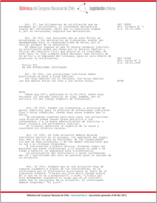 Biblioteca del Congreso Nacional de Chile - www.leychile.cl - documento generado el 06-Abr-2015
Art. 57. Las diligencias de notificación que se LEY 18882
estampen en los procesos, no contendrán declaración Art. Primero Nº 3
alguna del notificado, salvo que la resolución ordene D.O. 20.12.1989
o, por su naturaleza, requiera esa declaración.
Art. 58 (61). Las funciones que en este Título se
encomiendan a los secretarios de tribunales, podrán ser
desempeñadas bajo la responsabilidad de éstos, por el
oficial primero de la secretaría.
En aquellos lugares en que no exista receptor judicial,
la notificación podrá ser hecha por el Notario Público u
Oficial del Registro Civil que exista en la localidad. En
todo caso, el juez siempre podrá designar como ministro de
fe ad hoc a un empleado del tribunal, para el solo efecto de
practicar la notificación. LEY 19382
Art. único Nº 4
D.O. 24.05.1995
Título VII
DE LAS ACTUACIONES JUDICIALES
Art. 59 (62). Las actuaciones judiciales deben
practicarse en días y horas hábiles.
Son días hábiles los no feriados. Son horas hábiles
las que median entre las ocho y las veinte horas. NOTA
NOTA
Véase Ley 2977, publicada el 01.02.1915, sobre días
feriados. El feriado judicial se rige, además, por el
artículo 313 del Código Orgánico de Tribunales.
Art. 60 (63). Pueden los tribunales, a solicitud de
parte, habilitar para la práctica de actuaciones judiciales
días u horas inhábiles, cuando haya causa urgente que lo
exija.
Se estimarán urgentes para este caso, las actuaciones
cuya dilación pueda causar grave perjuicio a los
interesados, o a la buena administración de justicia, o
hacer ilusoria una providencia judicial.
El tribunal apreciará la urgencia de la causa y
resolverá sin ulterior recurso.
Art. 61 (64). De toda actuación deberá dejarse
testimonio escrito en el proceso, con expresión del lugar,
día, mes y año en que se verifique, de las formalidades
con que se haya procedido, y de las demás indicaciones que
la ley o el tribunal dispongan.
A continuación y previa lectura, firmarán todas las
personas que hayan intervenido; y si alguna no sabe o se
niega a hacerlo, se expresará esta circunstancia.
La autorización del funcionario a quien corresponda
dar fe o certificado del acto es esencial para la validez de
la actuación.
Art. 62 (65). Siempre que en una actuación haya de
tomarse juramento a alguno de los concurrentes, se le
interrogará por el funcionario autorizante al tenor de la
siguiente fórmula: "¿Juráis por Dios decir verdad acerca
de lo que se os va a preguntar?", o bien, "¿Juráis por
Dios desempeñar fielmente el cargo que se os confía?",
según sea la naturaleza de la actuación. El interrogado
deberá responder: "Sí juro".
 