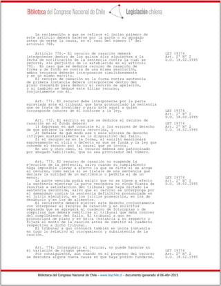 Biblioteca del Congreso Nacional de Chile - www.leychile.cl - documento generado el 06-Abr-2015
La reclamación a que se refiere el inciso primero de
este artículo deberá hacerse por la parte o su abogado
antes de verse la causa, en el caso del número 1° del
artículo 768.
Artículo 770.- El recurso de casación deberá LEY 19374
interponerse dentro de los quince días siguientes a la Art. 2º Nº 2
fecha de notificación de la sentencia contra la cual se D.O. 18.02.1995
recurre, sin perjuicio de lo establecido en el artículo
791. En caso que se deduzca recurso de casación de
forma y de fondo en contra de una misma resolución,
ambos recursos deberán interponerse simultáneamente
y en un mismo escrito.
El recurso de casación en la forma contra sentencia
de primera instancia deberá interponerse dentro del
plazo concedido para deducir el recurso de apelación,
y si también se deduce este último recurso,
conjuntamente con él.
Art. 771. El recurso debe interponerse por la parte
agraviada ante el tribunal que haya pronunciado la sentencia
que se trata de invalidar y para ante aquel a quien
corresponde conocer de él conforme a la ley. LEY 19374
Art. 2º Nº 2
D.O. 18.02.1995
Art. 772. El escrito en que se deduzca el recurso de
casación en el fondo deberá: LEY 19374
1) Expresar en qué consiste el o los errores de derecho Art. 2º Nº 2
de que adolece la sentencia recurrida, y D.O. 18.02.1995
2) Señalar de qué modo ese o esos errores de derecho
influyen sustancialmente en lo dispositivo del fallo.
Si el recurso es en la forma, el escrito mencionará
expresamente el vicio o defecto en que se funda y la ley que
concede el recurso por la causal que se invoca.
En uno y otro caso, el recurso deberá ser patrocinado
por abogado habilitado, que no sea procurador del número.
Art. 773. El recurso de casación no suspende la
ejecución de la sentencia, salvo cuando su cumplimiento
haga imposible llevar a efecto la que se dicte si se acoge
el recurso, como sería si se tratare de una sentencia que
declare la nulidad de un matrimonio o permita el de un
menor. LEY 19374
La parte vencida podrá exigir que no se lleve a efecto Art. 2º Nº 2
la sentencia mientras la parte vencedora no rinda fianza de D.O. 18.02.1995
resultas a satisfacción del tribunal que haya dictado la
sentencia recurrida, salvo que el recurso se interponga por
el demandado contra la sentencia definitiva pronunciada en
el juicio ejecutivo, en los juicios posesorios, en los de
desahucio y en los de alimentos.
El recurrente deberá ejercer este derecho conjuntamente
con interponer el recurso de casación y en solicitud
separada que se agregará al cuaderno de fotocopias o de
compulsas que deberá remitirse al tribunal que deba conocer
del cumplimiento del fallo. El tribunal a quo se
pronunciará de plano y en única instancia a su respecto y
fijará el monto de la caución antes de remitir el cuaderno
respectivo a dicho tribunal.
El tribunal a quo conocerá también en única instancia
en todo lo relativo al otorgamiento y subsistencia de la
caución.
Art. 774. Interpuesto el recurso, no puede hacerse en
él variación de ningún género. LEY 19374
Por consiguiente, aun cuando en el progreso del recurso Art. 2º Nº 2
se descubra alguna nueva causa en que haya podido fundarse, D.O. 18.02.1995
 