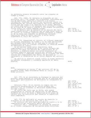 Biblioteca del Congreso Nacional de Chile - www.leychile.cl - documento generado el 06-Abr-2015
la sentencia recaerá únicamente sobre las alegadas en
tiempo y forma.
Art. 775. (949). No obstante lo dispuesto en los
artículos 769 y 774, pueden los tribunales, conociendo por
vía de apelación, consulta o casación o en alguna
incidencia, invalidar de oficio las sentencias cuando los
antecedentes del recurso manifiesten que ellas adolecen de
vicios que dan lugar a la casación en la forma, debiendo
oír sobre este punto a los abogados que concurran a alegar
en la vista de la causa e indicar a los mismos los posibles
vicios sobre los cuales deberán alegar. LEY 19374
Si el defecto que se advierte es la omisión del fallo Art. 2º Nº 2
sobre alguna acción o excepción que se haya hecho valer en D.O. 18.02.1995
el juicio, el tribunal superior podrá limitarse a ordenar
al de la causa que complete la sentencia, dictando
resolución sobre el punto omitido, y entre tanto,
suspenderá el fallo del recurso.
Art. 776. Presentado el recurso, el tribunal examinará
si ha sido interpuesto en tiempo y si ha sido patrocinado
por abogado habilitado. En el caso que el recurso se
interpusiere ante un tribunal colegiado, el referido examen
se efectuará en cuenta. LEY 19374
Si el recurso reúne estos requisitos, dará Art. 2º Nº 2
cumplimiento a lo establecido en el inciso primero del D.O. 18.02.1995
artículo 197 para los efectos del cumplimiento de la
sentencia y ordenará elevar los autos originales al
tribunal superior para que conozca del recurso y devolver
las fotocopias o compulsas respectivas al tribunal que deba
conocer del cumplimiento del fallo. Se aplicará al
recurrente lo establecido en el inciso segundo del artículo
197.
Se omitirá lo anterior cuando contra la misma sentencia
se hubiese interpuesto y concedido apelación en ambos
efectos. NOTA
NOTA
La referencia al inciso 2° del artículo 197 de la
presente norma, debe entenderse hecha al inciso 3° del
mismo artículo.
Art. 777. Si el recurrente no franquea la remisión del
proceso, podrá pedirse al tribunal que se le requiera para
ello, bajo apercibimiento de declararse no interpuesto el
recurso. LEY 19374
Art. 2 Nº 2
D.O. 18.02.1995
Artículo 778.- Si el recurso no cumple con los LEY 19374
requisitos establecidos en el inciso primero del Art. 2º Nº 2
artículo 776, el tribunal lo declarará inadmisible, D.O. 18.02.1995
sin más trámite.
En contra del fallo que se dicte, sólo podrá
interponerse el recurso de reposición, el que deberá
fundarse en error de hecho y deducirse en el plazo de
tercero día. La resolución que resuelva la reposición
será inapelable.
Art. 779. Es aplicable al recurso de casación lo
dispuesto en los artículos 200, 202 y 211. LEY 19374
El artículo 201 sólo será aplicable en cuanto a la no Art. 2º Nº 2
comparecencia del recurrente dentro de plazo. D.O. 18.02.1995
Artículo 780.- Interpuesto el recurso de casación LEY 19374
en el fondo, cualquiera de las partes podrá solicitar, Art. 2º Nº 2
 