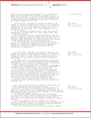 Biblioteca del Congreso Nacional de Chile - www.leychile.cl - documento generado el 06-Abr-2015
dentro del plazo para hacerse parte en el tribunal ad D.O. 18.02.1995
quem, que el recurso sea conocido y resuelto por el
pleno del tribunal. La petición sólo podrá fundarse en
el hecho que la Corte Suprema, en fallos diversos, ha
sostenido distintas interpretaciones sobre la materia
de derecho objeto del recurso.
Artículo 781.- Elevado un proceso en casación de LEY 19374
forma, el tribunal examinará en cuenta si la sentencia Art. 2º Nº 2
objeto del recurso es de aquéllas contra las cuales lo D.O. 18.02.1995
concede la ley y si éste reúne los requisitos que
establecen los artículos 772, inciso segundo, y 776,
inciso primero.
Si el tribunal encuentra mérito para considerarlo
inadmisible, lo declarará sin lugar desde luego, por
resolución fundada.
En caso de no declarar inadmisible desde luego el
recurso, ordenará traer los autos en relación, sin más
trámite. Asimismo, podrá decretar autos en relación, no
obstante haber declarado la inadmisibilidad del recurso,
cuando estime posible una casación de oficio.
La resolución por la que el tribunal de oficio
declare la inadmisibilidad del recurso, sólo podrá ser
objeto del recurso de reposición, el que deberá ser
fundado e interponerse dentro de tercero día de
notificada la resolución.
Artículo 782.- Elevado un proceso en casación de LEY 19374
fondo, el tribunal examinará en cuenta si la sentencia Art. 2º Nº 2
objeto del recurso es de aquéllas contra las cuales lo D.O. 18.02.1995
concede la ley y si éste reúne los requisitos que se
establecen en los incisos primeros de los artículos
772 y 776.
La misma sala, aun cuando se reúnan los requisitos
establecidos en el inciso precedente, podrá rechazarlo
de inmediato si, en opinión unánime de sus integrantes,
adolece de manifiesta falta de fundamento.
Esta resolución deberá ser, a lo menos, someramente
fundada y será susceptible del recurso de reposición
que establece el inciso final del artículo 781.
En el mismo acto el tribunal deberá pronunciarse
sobre la petición que haya formulado el recurrente,
en cuanto a que el recurso sea visto por el pleno de la
Corte Suprema, de conformidad a lo establecido en el
artículo 780. La resolución que deniegue esta petición
será susceptible del recurso de reposición que se
establece en el inciso final del artículo 781.
Es aplicable al recurso de casación de fondo lo
dispuesto en los incisos segundo, tercero y cuarto del
artículo 781.
Art. 783. En la vista de la causa se observarán las
reglas establecidas para las apelaciones. LEY 19374
La duración de las alegaciones de cada abogado se Art.2° N° 2
limitará, a una hora en los recursos de casación en la D.O. 18.02.1995
forma y a dos horas en los de casación en el fondo. En los
demás asuntos que conozca la Corte Suprema, las alegaciones
sólo podrán durar media hora.
El tribunal podrá, sin embargo, por unanimidad,
prorrogar por igual tiempo la duración de las alegaciones.
Con todo, si se tratare de una materia distinta de la
casación, el tribunal podrá prorrogar el plazo por simple
mayoría.
Las partes podrán, hasta el momento de verse el
recurso, consignar en escrito firmado por un abogado, que no
sea procurador del número, las observaciones que estimen
convenientes para el fallo del recurso.
Art. 784. El recurso de casación se sujetará, además,
 