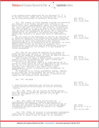 Biblioteca del Congreso Nacional de Chile - www.leychile.cl - documento generado el 06-Abr-2015
a las disposiciones especiales de los Párrafos 2°, 3° y
4° de este Título, según sea la naturaleza del juicio en
que se haya pronunciado la sentencia recurrida. LEY 19374
Art. 2º Nº 2
D.O. 18.02.1995
Art. 785. Cuando la Corte Suprema invalide una sentencia
por casación en el fondo, dictará acto continuo y sin
nueva vista, pero separadamente, sobre la cuestión materia
del juicio que haya sido objeto del recurso, la sentencia
que crea conforme a la ley y al mérito de los hechos tales
como se han dado por establecidos en el fallo recurrido,
reproduciendo los fundamentos de derecho de la resolución
casada que no se refieran a los puntos que hayan sido
materia del recurso y la parte del fallo no afectada por
éste. LEY 19374
En los casos en que desechare el recurso de casación en Art. 2º Nº 2
el fondo por defectos en su formalización, podrá invalidar D.O. 18.02.1995
de oficio la sentencia recurrida, si se hubiere dictado con
infracción de ley y esta infracción haya influido
substancialmente en lo dispositivo de la sentencia. La Corte
deberá hacer constar en el fallo de casación esta
circunstancia y los motivos que la determinan, y dictará
sentencia de reemplazo con arreglo a lo que dispone el
inciso precedente.
Art. 786. En los casos de casación en la forma, la
misma sentencia que declara la casación determinará el
estado en que queda el proceso, el cual se remitirá para su
conocimiento al tribunal correspondiente. LEY 19374
Este tribunal es aquel a quien tocaría conocer del Art. 2º Nº 2
negocio en caso de recusación del juez o jueces que D.O. 18.02.1995
pronunciaron la sentencia casada.
Si el vicio que diere lugar a la invalidación de la
sentencia fuere alguno de los contemplados en las causales
4a, 5a, 6a y 7a del artículo 768, deberá el mismo
tribunal, acto continuo y sin nueva vista, pero
separadamente, dictar la sentencia que corresponda con
arreglo a la ley.
Lo dispuesto en el inciso precedente regirá, también,
en los casos del inciso primero del artículo 776, si el
tribunal respectivo invalida de oficio la sentencia por
alguna de las causales antes señaladas.
Art. 787. Derogado
LEY 19374
Art. 2º Nº 2)
2. Disposiciones especiales del recurso de casación D.O. 18.02.1995
contra sentencias pronunciadas en juicios de mínima
cuantía
Art. 788. (962). En los juicios de mínima cuantía
sólo hay lugar al recurso de casación en la forma, en los
casos de los números 1°, 2°, 4°, 6°, 7° y 9° del
artículo 768.
s
Art. 789. (963). En estos juicios sólo se
considerarán diligencias o trámites esenciales, el
emplazamiento del demandado en la forma prescrita por la
ley para que conteste la demanda y el acta en que deben LEY 19594
consignarse las peticiones de las partes y el llamado Art.único 7º a) y
a conciliación. b)
D.O. 01.12.1998
Art. 790. (964). El recurso se interpondrá verbalmente
o por escrito sin previo anuncio y sólo se hará mención
expresa de la causa en que se funde. Si se interpone
 