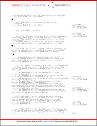 Biblioteca del Congreso Nacional de Chile - www.leychile.cl - documento generado el 06-Abr-2015
verbalmente, se dejará de ella testimonio en un acta que
firmarán el juez y el recurrente.
s
Art. 791. (965). El recurso de casación se
interpondrá
en el plazo fatal de cinco días. LEY 19594
Art. único 8º
D.O. 01.12.1998
Art. 792. (966). Derogado.
LEY 19594
Art. único 9º
Art. 793. Elevado el proceso a un tribunal colegiado o D.O. 01.12.1998
encontrando éste admisible el recurso en el caso del
artículo 781, mandará que se traigan sobre él los autos
en relación.
Regirán también en este caso las disposiciones del
inciso 2° del artículo 699 y los artículos 701 y 702.
s
Art. 794. Si la causal alegada necesita probarse, se
abrirá un término con tal objeto y se rendirá la prueba
según las reglas establecidas para los incidentes.
s
3. Disposiciones especiales de los recursos de
casación contra sentencias pronunciadas en primera o en
única instancia en juicios de mayor o menor cuantía y
en juicios especiales
Art. 795. (967). En general, son trámites o diligencias
esenciales en la primera o en la única instancia en los
juicios de mayor o de menor cuantía y en los juicios
especiales:
1°. El emplazamiento de las partes en la forma
prescrita por la ley;
2°. El llamado a las partes a conciliación, en los
casos en que corresponda conforme a la ley; LEY 19334
3°. El recibimiento de la causa a prueba cuando proceda Art. único Nº 7
con arreglo a la ley; D.O. 07.10.1994
4°. La práctica de diligencias probatorias cuya
omisión podría producir indefensión;
5°. La agregación de los instrumentos presentados
oportunamente por las partes, con citación o bajo el
apercibimiento legal que corresponda respecto de aquélla
contra la cual se presentan; LEY 18882
6°. La citación para alguna diligencia de prueba; y Art. Primero Nº 27
7°. La citación para oír sentencia definitiva, salvo D.O. 20.12.1989
que la ley no establezca este trámite.
Art. 796. (968). En los juicios de mayor cuantía
seguidos ante arbitradores son trámites esenciales los
que las partes expresen en el acto constitutivo del
compromiso, y, si nada han expresado acerca de esto,
sólo los comprendidos en los números 1° y 5° del LEY 19426
artículo precedente. Art. 1º Nº 1
D.O. 16.12.1995
Art. 797. (969). Regirán también para los recursos de
casación, en los juicios de menor cuantía, lo dispuesto en
el inciso 2° del artículo 699, y en los artículos 701 y
702. NOTA
 