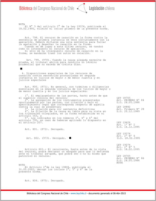 Biblioteca del Congreso Nacional de Chile - www.leychile.cl - documento generado el 06-Abr-2015
NOTA
El N° 3 del artículo 2° de la Ley 19374, publicada el
18.02.1995, eliminó el inciso primero de la presente norma.
Art. 798. El recurso de casación en la forma contra la
sentencia de primera instancia se verá conjuntamente con la
apelación. Deberá dictarse una sola sentencia para fallar
la apelación y desechar la casación en la forma.
Cuando se dé lugar a este último recurso, se tendrá
como no interpuesto el recurso de apelación.
Si sólo se ha interpuesto recurso de casación en la
forma, se mandarán traer los autos en relación.
Art. 799. (970). Cuando la causa alegada necesite de
prueba, el tribunal abrirá para rendirla un término
prudencial que no exceda de treinta días.
s
4. Disposiciones especiales de los recursos de
casación contra sentencias pronunciadas en segunda
instancia en juicios de mayor o de menor cuantía y en
juicios especiales
Art. 800. (971). En general, son trámites o diligencias
esenciales en la segunda instancia de los juicios de mayor o
de menor cuantía y en los juicios especiales:
1°. El emplazamiento de las partes, hecho antes de que
el superior conozca del recurso; LEY 18705
2°. La agregación de los instrumentos presentados Art. PRIMERO Nº 84
oportunamente por las partes, con citación o bajo el D.O. 24.05.1988
apercibimiento legal que corresponda respecto de aquélla
contra la cual se presentan; LEY 18882
3°. La citación para oír sentencia definitiva; Art. Primero Nº 28
4°. La fijación de la causa en tabla para su vista en D.O. 20.12.1989
los tribunales colegiados, en la forma establecida en el
artículo 163, y
5°. Los indicados en los números 3°, 4° y 6° del
artículo 795, en caso de haberse aplicado lo dispuesto en
el artículo 207. LEY 19426
Art. 1º Nº 2
D.O. 16.12.1995
Art. 801. (972). Derogado.
LEY 19374
Art. 2º Nº 4
Art. 802. (973). Derogado. s D.O. 18.02.1995
LEY 19374
Art. 2° N° 5
Artículo 803.- El recurrente, hasta antes de la vista D.O. 18.02.1995
del recurso, podrá designar un abogado para que lo defienda
ante el tribunal ad-quem, que podrá ser o no el mismo que
patrocinó el recurso. LEY 18705
Art. PRIMERO Nº 86
D.O. 24.05.1988
NOTA
NOTA
El Artículo 2°de la Ley 19806, publicada el
31.05.2002, derogó los incisos 2°, 3° y 4° de la
presente norma.
Art. 804. (975). Derogado.
 