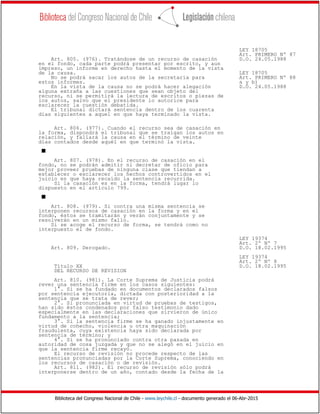Biblioteca del Congreso Nacional de Chile - www.leychile.cl - documento generado el 06-Abr-2015
LEY 18705
Art. PRIMERO Nº 87
Art. 805. (976). Tratándose de un recurso de casación D.O. 24.05.1988
en el fondo, cada parte podrá presentar por escrito, y aun
impreso, un informe en derecho hasta el momento de la vista
de la causa. LEY 18705
No se podrá sacar los autos de la secretaría para Art. PRIMERO Nº 88
estos informes. a y b)
En la vista de la causa no se podrá hacer alegación D.O. 24.05.1988
alguna extraña a las cuestiones que sean objeto del
recurso, ni se permitirá la lectura de escritos o piezas de
los autos, salvo que el presidente lo autorice para
esclarecer la cuestión debatida.
El tribunal dictará sentencia dentro de los cuarenta
días siguientes a aquel en que haya terminado la vista.
Art. 806. (977). Cuando el recurso sea de casación en
la forma, dispondrá el tribunal que se traigan los autos en
relación, y fallará la causa en el término de veinte
días contados desde aquél en que terminó la vista.
s
Art. 807. (978). En el recurso de casación en el
fondo, no se podrán admitir ni decretar de oficio para
mejor proveer pruebas de ninguna clase que tiendan a
establecer o esclarecer los hechos controvertidos en el
juicio en que haya recaído la sentencia recurrida.
Si la casación es en la forma, tendrá lugar lo
dispuesto en el artículo 799.
s
Art. 808. (979). Si contra una misma sentencia se
interponen recursos de casación en la forma y en el
fondo, éstos se tramitarán y verán conjuntamente y se
resolverán en un mismo fallo.
Si se acoge el recurso de forma, se tendrá como no
interpuesto el de fondo.
LEY 19374
Art. 2º Nº 7
Art. 809. Derogado. D.O. 18.02.1995
LEY 19374
Art. 2º Nº 8
Título XX D.O. 18.02.1995
DEL RECURSO DE REVISION
Art. 810. (981). La Corte Suprema de Justicia podrá
rever una sentencia firme en los casos siguientes:
1°. Si se ha fundado en documentos declarados falsos
por sentencia ejecutoria, dictada con posterioridad a la
sentencia que se trata de rever;
2°. Si pronunciada en virtud de pruebas de testigos,
han sido éstos condenados por falso testimonio dado
especialmente en las declaraciones que sirvieron de único
fundamento a la sentencia;
3°. Si la sentencia firme se ha ganado injustamente en
virtud de cohecho, violencia u otra maquinación
fraudulenta, cuya existencia haya sido declarada por
sentencia de término; y
4°. Si se ha pronunciado contra otra pasada en
autoridad de cosa juzgada y que no se alegó en el juicio en
que la sentencia firme recayó.
El recurso de revisión no procede respecto de las
sentencias pronunciadas por la Corte Suprema, conociendo en
los recursos de casación o de revisión.
Art. 811. (982). El recurso de revisión sólo podrá
interponerse dentro de un año, contado desde la fecha de la
 