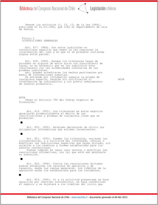 Biblioteca del Congreso Nacional de Chile - www.leychile.cl - documento generado el 06-Abr-2015
Véanse los artículos 11, 12, 13, de la Ley 16441,
publicada el 01.03.1966, que creó el Departamento de Isla
de Pascua.
Título I
DISPOSICIONES GENERALES
Art. 817. (989). Son actos judiciales no
contenciosos aquellos que según la ley requieren la
intervención del juez y en que no se promueve contienda
alguna entre partes.
Art. 818. (990). Aunque los tribunales hayan de
proceder en algunos de estos actos con conocimiento de
causa, no es necesario que se les suministre este
conocimiento con las solemnidades ordinarias de las
pruebas judiciales.
Así, pueden acreditarse los hechos pertinentes por
medio de informaciones sumarias.
Se entiende por información sumaria la prueba de
cualquiera especie, rendida sin notificación ni NOTA
intervención de contradictor y sin previo señalamiento
de término probatorio.
NOTA
Véase el Artículo 390 del Código Orgánico de
Tribunales.
Art. 819. (991). Los tribunales en estos negocios
apreciarán prudencialmente el mérito de las
justificaciones y pruebas de cualquiera clase que se
produzcan.
s
Art. 820. (992). Asimismo decretarán de oficio las
diligencias informativas que estimen convenientes.
s
Art. 821. (993). Pueden los tribunales, variando las
circunstancias, y a solicitud del interesado, revocar o
modificar las resoluciones negativas que hayan dictado, sin
sujeción a los términos y formas establecidos para los
asuntos contenciosos.
Podrán también en igual caso revocar o modificar las
resoluciones afirmativas, con tal que esté aún pendiente
su ejecución.
s
Art. 822. (994). Contra las resoluciones dictadas
podrán entablarse los recursos de apelación y de
casasión, según las reglas generales. Los trámites de la
apelación serán los establecidos para los incidentes.
s
Art. 823. (995). Si a la solicitud presentada se hace
oposición por legítimo contradictor, se hará contencioso
el negocio y se sujetará a los trámites del juicio que
 