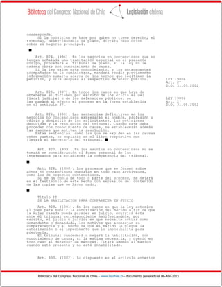 Biblioteca del Congreso Nacional de Chile - www.leychile.cl - documento generado el 06-Abr-2015
corresponda.
Si la oposición se hace por quien no tiene derecho, el
tribunal, desestimándola de plano, dictará resolución
sobre el negocio principal.
s
Art. 824. (996). En los negocios no contenciosos que no
tengan señalada una tramitación especial en el presente
Código, procederá el tribunal de plano, si la ley no le
ordena obrar con conocimiento de causa.
Si la ley exige este conocimiento, y los antecedentes
acompañados no lo suministran, mandará rendir previamente
información sumaria acerca de los hechos que legitimen la
petición, y oirá después al respectivo defensor público. LEY 19806
Art. 2º
D.O. 31.05.2002
Art. 825. (997). En todos los casos en que haya de
obtenerse el dictamen por escrito de los oficiales del
fiscal judicial o de los defensores públicos, se LEY 19806
les pasará al efecto el proceso en la forma establecida Art. 2º
en el artículo 37. D.O. 31.05.2002
Art. 826. (998). Las sentencias definitivas en los
negocios no contenciosos expresarán el nombre, profesión u
oficio y domicilio de los solicitantes, las peticiones
deducidas y la resolución del tribunal. Cuando éste deba
proceder con conocimiento de causa, se establecerán además
las razones que motiven la resolución.
Estas sentencias, como las que se expiden en las causas
entre partes, se copiarán en el libro respectivo que
llevará el secretario del tribunal. s
Art. 827. (999). En los asuntos no contenciosos no se
tomará en consideración el fuero personal de los
interesados para establecer la competencia del tribunal.
s
Art. 828. (1000). Los procesos que se formen sobre
actos no contenciosos quedarán en todo caso archivados,
como los de negocios contenciosos.
Si se da copia de todo o parte del proceso, se dejará
en él testimonio de este hecho con expresión del contenido
de las copias que se hayan dado.
s
Título II
DE LA HABILITACION PARA COMPARECER EN JUICIO
Art. 829. (1001). En los casos en que la ley autorice
al juez para suplir la autorización del marido a fin de que
la mujer casada pueda parecer en juicio, ocurrirá ésta
ante el tribunal correspondiente manifestándole, por
escrito, el juicio o juicios en que necesite actuar como
demandante o demandada, los motivos que aconsejan su
comparecencia y el hecho de que el marido le niegue la
autorización o el impedimento que lo imposibilita para
prestarla.
El tribunal concederá o negará la habilitación, con
conocimiento de causa, si la estima necesaria, y oyendo en
todo caso al defensor de menores. Citará además al marido
cuando esté presente y no esté inhabilitado.
Art. 830. (1002). Lo dispuesto en el artículo anterior
 