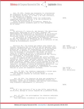 Biblioteca del Congreso Nacional de Chile - www.leychile.cl - documento generado el 06-Abr-2015
Art. 63 (66). Cuando sea necesaria la intervención
de intérprete en una actuación judicial, se recurrirá
al intérprete oficial, si lo hay; y en caso contrario,
al que designe el tribunal.
Los intérpretes deberán tener las condiciones NOTA
requeridas para ser peritos, y se les atribuirá el
carácter de ministros de fe.
Antes de practicarse la diligencia, deberá el
intérprete prestar juramento para el fiel desempeño
de su cargo.
NOTA:
El artículo 1º, letra d), del Decreto 738, Relaciones
Exteriores, publicado el 19.01.1967, dispone: "El
Departamento de Traductores e Intérpretes de la Dirección
de los Servicios Centrales del Ministerio de Relaciones
Exteriores tendrá a su cargo las siguientes funciones:
d) Intervenir en todas aquellas diligencias judiciales
en que sea requerida la mediación de un Intérprete
Oficial, de acuerdo con lo dispuesto en el artículo 63 del
Código de Procedimiento Civil."
Artículo 64.- Los plazos que señala este Código son LEY 18882
fatales cualquiera sea la forma en que se exprese, salvo Art. Primero Nº 4
aquéllos establecidos para la realización de actuaciones D.O. 20.12.1989
propias del tribunal. En consecuencia, la posibilidad
de ejercer un derecho o la oportunidad para ejecutar el
acto se extingue al vencimiento del plazo. En estos
casos el tribunal, de oficio o a petición de parte,
proveerá lo que convenga para la prosecución del juicio,
sin necesidad de certificado previo.
Las partes, en cualquier estado del juicio, podrán
acordar la suspensión del procedimiento hasta dos veces por
instancia, sea o no por períodos iguales, hasta un plazo
máximo de noventa días en cada instancia, sin perjuicio de
poder acordarla, además, ante la Corte Suprema en caso que,
ante dicho tribunal, estuvieren pendientes recursos de
casación o de queja en contra de sentencia definitiva. Los
plazos que estuvieren corriendo se suspenderán al
presentarse el escrito respectivo y continuarán corriendo
vencido el plazo de suspensión acordado. Ley 20774
Art. 2 N° 1
D.O. 04.09.2014
Art. 65 (68). Los términos comenzarán a correr para
cada parte desde el día de la notificación.
Los términos comunes se contarán desde la última
notificación.
Art. 66 (69). Los términos de días que establece el
presente Código, se entenderán suspendidos durante los
feriados, salvo que el tribunal, por motivos justificados,
haya dispuesto expresamente lo contrario.
NOTA
NOTA
El N° 2 del Artículo 2° de la Ley 20774, publicada el
04.09.2014, deroga el inciso segundo de la presente norma.
Art. 67 (70). Son prorrogables los términos señalados
por el tribunal.
Para que pueda concederse la prórroga es necesario:
 