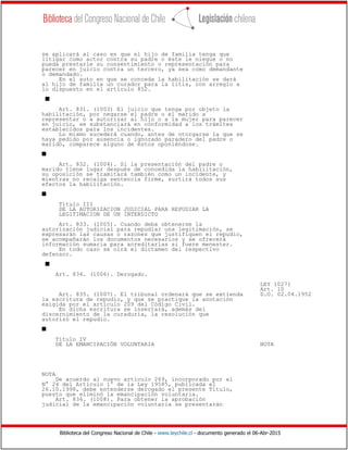 Biblioteca del Congreso Nacional de Chile - www.leychile.cl - documento generado el 06-Abr-2015
se aplicará al caso en que el hijo de familia tenga que
litigar como actor contra su padre o éste le niegue o no
pueda prestarle su consentimiento o representación para
parecer en juicio contra un tercero, ya sea como demandante
o demandado.
En el auto en que se conceda la habilitación se dará
al hijo de familia un curador para la litis, con arreglo a
lo dispuesto en el artículo 852.
s
Art. 831. (1003) El juicio que tenga por objeto la
habilitación, por negarse el padre o el marido a
representar o a autorizar al hijo o a la mujer para parecer
en juicio, se substanciará en conformidad a los trámites
establecidos para los incidentes.
Lo mismo sucederá cuando, antes de otorgarse la que se
haya pedido por ausencia o ignorado paradero del padre o
marido, comparece alguno de éstos oponiéndose.
s
Art. 832. (1004). Si la presentación del padre o
marido tiene lugar después de concedida la habilitación,
su oposición se tramitará también como un incidente, y
mientras no recaiga sentencia firme, surtirá todos sus
efectos la habilitación.
s
Título III
DE LA AUTORIZACION JUDICIAL PARA REPUDIAR LA
LEGITIMACION DE UN INTERDICTO
Art. 833. (1005). Cuando deba obtenerse la
autorización judicial para repudiar una legitimación, se
expresarán las causas o razones que justifiquen el repudio,
se acompañarán los documentos necesarios y se ofrecerá
información sumaria para acreditarlas si fuere menester.
En todo caso se oirá el dictamen del respectivo
defensor.
s
Art. 834. (1006). Derogado.
LEY 10271
Art. 10
Art. 835. (1007). El tribunal ordenará que se extienda D.O. 02.04.1952
la escritura de repudio, y que se practique la anotación
exigida por el artículo 209 del Código Civil.
En dicha escritura se insertará, además del
discernimiento de la curaduría, la resolución que
autorizó el repudio.
s
Título IV
DE LA EMANCIPACIÓN VOLUNTARIA NOTA
NOTA
De acuerdo al nuevo artículo 269, incorporado por el
N° 24 del Artículo 1° de la Ley 19585, publicada el
26.10.1998, debe entenderse derogado el presente Título,
puesto que eliminó la emancipación voluntaria.
Art. 836. (1008). Para obtener la aprobación
judicial de la emancipación voluntaria se presentarán
 