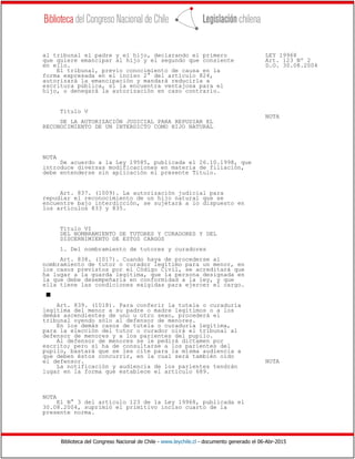 Biblioteca del Congreso Nacional de Chile - www.leychile.cl - documento generado el 06-Abr-2015
al tribunal el padre y el hijo, declarando el primero LEY 19968
que quiere emancipar al hijo y el segundo que consiente Art. 123 Nº 2
en ello. D.O. 30.08.2004
El tribunal, previo conocimiento de causa en la
forma expresada en el inciso 2° del artículo 824,
autorizará la emancipación y mandará reducirla a
escritura pública, si la encuentra ventajosa para el
hijo, o denegará la autorización en caso contrario.
Título V
NOTA
DE LA AUTORIZACIÓN JUDICIAL PARA REPUDIAR EL
RECONOCIMIENTO DE UN INTERDICTO COMO HIJO NATURAL
NOTA
De acuerdo a la Ley 19585, publicada el 26.10.1998, que
introduce diversas modificaciones en materia de filiación,
debe entenderse sin aplicación el presente Título.
Art. 837. (1009). La autorización judicial para
repudiar el reconocimiento de un hijo natural que se
encuentre bajo interdicción, se sujetará a lo dispuesto en
los artículos 833 y 835.
Título VI
DEL NOMBRAMIENTO DE TUTORES Y CURADORES Y DEL
DISCERNIMIENTO DE ESTOS CARGOS
1. Del nombramiento de tutores y curadores
Art. 838. (1017). Cuando haya de procederse al
nombramiento de tutor o curador legítimo para un menor, en
los casos previstos por el Código Civil, se acreditará que
ha lugar a la guarda legítima, que la persona designada en
la que debe desempeñarla en conformidad a la ley, y que
ella tiene las condiciones exigidas para ejercer el cargo.
s
Art. 839. (1018). Para conferir la tutela o curaduría
legítima del menor a su padre o madre legítimos o a los
demás ascendientes de uno u otro sexo, procederá el
tribunal oyendo sólo al defensor de menores.
En los demás casos de tutela o curaduría legítima,
para la elección del tutor o curador oirá el tribunal al
defensor de menores y a los parientes del pupilo.
Al defensor de menores se le pedirá dictamen por
escrito; pero si ha de consultarse a los parientes del
pupilo, bastará que se les cite para la misma audiencia a
que deben éstos concurrir, en la cual será también oído
el defensor. NOTA
La notificación y audiencia de los parientes tendrán
lugar en la forma que establece el artículo 689.
NOTA
El N° 3 del artículo 123 de la Ley 19968, publicada el
30.08.2004, suprimió el primitivo inciso cuarto de la
presente norma.
 