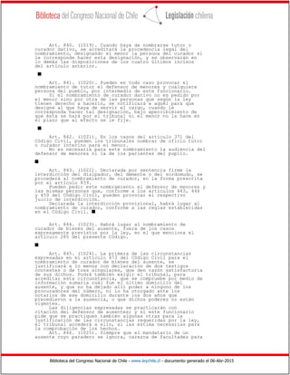 Biblioteca del Congreso Nacional de Chile - www.leychile.cl - documento generado el 06-Abr-2015
Art. 840. (1019). Cuando haya de nombrarse tutor o
curador dativo, se acreditará la procedencia legal del
nombramiento, designando el menor la persona del curador si
le corresponde hacer esta designación, y se observarán en
lo demás las disposiciones de los cuatro últimos incisos
del artículo anterior.
s
Art. 841. (1020). Pueden en todo caso provocar el
nombramiento de tutor el defensor de menores y cualquiera
persona del pueblo, por intermedio de este funcionario.
Si el nombramiento de curador dativo no es pedido por
el menor sino por otra de las personas que según la ley
tienen derecho a hacerlo, se notificará a aquél para que
designe al que haya de servir el cargo, cuando le
corresponda hacer tal designación, bajo apercibimiento de
que ésta se hará por el tribunal si el menor no la hace en
el plazo que al efecto se le fije.
s
Art. 842. (1021). En los casos del artículo 371 del
Código Civil, pueden los tribunales nombrar de oficio tutor
o curador interino para el menor.
No es necesaria para este nombramiento la audiencia del
defensor de menores ni la de los parientes del pupilo.
s
Art. 843. (1022). Declarada por sentencia firme la
interdicción del disipador, del demente o del sordomudo, se
procederá al nombramiento de curador, en la forma prescrita
por el artículo 839.
Pueden pedir este nombramiento el defensor de menores y
las mismas personas que, conforme a los artículos 443, 444
y 459 del Código Civil, pueden provocar el respectivo
juicio de interdicción.
Declarada la interdicción provisional, habrá lugar al
nombramiento de curador, conforme a las reglas establecidas
en el Código Civil. s
Art. 844. (1023). Habrá lugar al nombramiento de
curador de bienes del ausente, fuera de los casos
expresamente previstos por la ley, en el que menciona el
artículo 285 del presente Código.
s
Art. 845. (1024). La primera de las circunstancias
expresadas en el artículo 473 del Código Civil para el
nombramiento de curador de bienes del ausente, se
justificará a lo menos con declaración de dos testigos
contestes o de tres singulares, que den razón satisfactoria
de sus dichos. Podrá también exigir el tribunal, para
acreditar esta circunstancia, que se compruebe por medio de
información sumaria cuál fue el último domicilio del
ausente, y que no ha dejado allí poder a ninguno de los
procuradores del número, ni lo ha otorgado ante los
notarios de ese domicilio durante los dos años que
precedieron a la ausencia, o que dichos poderes no están
vigentes.
Las diligencias expresadas se practicarán con
citación del defensor de ausentes; y si este funcionario
pide que se practiquen también algunas otras para la
justificación de las circunstancias requeridas por la ley,
el tribunal accederá a ello, si las estima necesarias para
la comprobación de los hechos.
Art. 846. (1025). Siempre que el mandatario de un
ausente cuyo paradero se ignora, carezca de facultades para
 