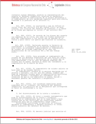 Biblioteca del Congreso Nacional de Chile - www.leychile.cl - documento generado el 06-Abr-2015
contestar nuevas demandas, asumirá la representación del
ausente el defensor respectivo, mientras el mandatario
nombrado obtiene la habilitación de su propia personería o
el nombramiento de otro apoderado especial para este efecto,
conforme a lo previsto en el artículo 11.
s
Art. 847. (1026). La ocultación a que se refiere el
inciso final del artículo 474 del Código Civil, se hará
constar, con citación del defensor de ausentes, a lo menos
en la forma que expresa el inciso 1° del artículo 845.
s
Art. 848. (1027). Se sacarán de los bienes del ausente
las expensas de la litis, así como los fondos necesarios
para dar cumplimiento a los fallos que se expidan en su
contra y para cubrir los gastos que ocasione la curaduría.
s
Art. 849. (1028). Declarada yacente la herencia en
conformidad a lo prevenido en el párrafo respectivo de
este Libro, se procederá inmediatamente al nombramiento
de curador de la misma cumplidas en su caso las LEY 19806
disposiciones de los artículos 482 y 483 del Código Art. 2º
Civil. D.O. 31.05.2002
Art. 850. (1029). Para proceder al nombramiento de
curador de los derechos eventuales del que está por nacer,
bastará la denunciación o declaración de la madre que se
crea embarazada, y en el caso de haberse nombrado ese
curador por el padre, bastará el hecho del testamento y la
comprobación de la muerte de éste.
s
Art. 851. (1030). El nombramiento de curador adjunto se
hará como el de curador dativo.
El nombramiento recaerá en la persona designada por el
donante o testador, con tal que sea idónea, siempre que
haya de nombrarse curador para la administración particular
de bienes donados o asignados por testamento con la
condición de que no los administre el padre, marido o
guardador general del donatario o asignatario.
s
Art. 852. (1031). Los curadores especiales serán
nombrados por el tribunal, con audiencia del defensor
respectivo, sin perjuicio de la designación que corresponda
al menor en conformidad a la ley.
s
2. Del discernimiento de la tutela o curaduría
Art. 853. (1032). El tutor o curador testamentario que
pida el discernimiento de la tutela o curaduría,
presentará el nombramiento que se le haya hecho y hará
constar que se han verificado las condiciones legales
necesarias para que el nombramiento tenga lugar.
Encontrando justificada la petición, el tribunal
aprobará el nombramiento y mandará discernir el cargo,
previa audiencia del defensor de menores.
Art. 854. (1033). El decreto judicial que autoriza al
 