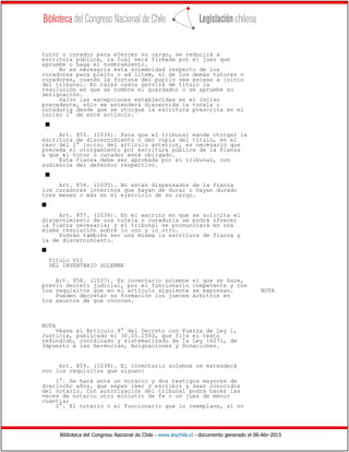 Biblioteca del Congreso Nacional de Chile - www.leychile.cl - documento generado el 06-Abr-2015
tutor o curador para ejercer su cargo, se reducirá a
escritura pública, la cual será firmada por el juez que
apruebe o haga el nombramiento.
No es necesaria esta solemnidad respecto de los
curadores para pleito o ad litem, ni de los demás tutores o
curadores, cuando la fortuna del pupilo sea escasa a juicio
del tribunal. En tales casos servirá de título la
resolución en que se nombre el guardador o se apruebe su
designación.
Salvo las excepciones establecidas en el inciso
precedente, sólo se entenderá discernida la tutela o
curaduría desde que se otorgue la escritura prescrita en el
inciso 1° de este artículo.
s
Art. 855. (1034). Para que el tribunal mande otorgar la
escritura de discernimiento o dar copia del título, en el
caso del 2° inciso del artículo anterior, es necesario que
preceda el otorgamiento por escritura pública de la fianza
a que el tutor o curador esté obligado.
Esta fianza debe ser aprobada por el tribunal, con
audiencia del defensor respectivo.
s
Art. 856. (1035). No están dispensados de la fianza
los curadores interinos que hayan de durar o hayan durado
tres meses o más en el ejercicio de su cargo.
s
Art. 857. (1036). En el escrito en que se solicita el
discernimiento de una tutela o curaduría se podrá ofrecer
la fianza necesaria; y el tribunal se pronunciará en una
misma resolución sobre lo uno y lo otro.
Podrán también ser una misma la escritura de fianza y
la de discernimiento.
s
Título VII
DEL INVENTARIO SOLEMNE
Art. 858. (1037). Es inventario solemne el que se hace,
previo decreto judicial, por el funcionario competente y con
los requisitos que en el artículo siguiente se expresan. NOTA
Pueden decretar su formación los jueces árbitros en
los asuntos de que conocen.
NOTA
Véase el Artículo 8° del Decreto con Fuerza de Ley 1,
Justicia, publicado el 30.05.2000, que fija el texto
refundido, coordinado y sistematizado de la Ley 16271, de
Impuesto a las Herencias, Asignaciones y Donaciones.
Art. 859. (1038). El inventario solemne se extenderá
con los requisitos que siguen:
1°. Se hará ante un notario y dos testigos mayores de
dieciocho años, que sepan leer y escribir y sean conocidos
del notario. Con autorización del tribunal podrá hacer las
veces de notario otro ministro de fe o un juez de menor
cuantía;
2°. El notario o el funcionario que lo reemplace, si no
 