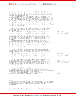 Biblioteca del Congreso Nacional de Chile - www.leychile.cl - documento generado el 06-Abr-2015
conoce a la persona que hace la manifestación, la cual
deberá ser, siempre que esté presente, el tenedor de los
bienes, se cerciorará ante todo de su identidad y la hará
constar en la diligencia;
3°. Se expresará en letras el lugar, día, mes y año
en que comienza y concluye cada parte del inventario;
4°. Antes de cerrado, el tenedor de los bienes o el que
hace la manifestación de ello, declarará bajo juramento
que no tiene otros que manifestar y que deban figurar en el
inventario; y
5°. Será firmado por dicho tenedor o manifestante, por
los interesados que hayan asistido, por el ministro de fe y
por los testigos. s
Art. 860. (1039). Se citará a todos los interesados
conocidos y que según la ley tengan derecho de asistir
al inventario.
Esta citación se hará personalmente a los que sean LEY 18776
condueños de los bienes que deban inventariarse, si Art. quinto Nº 21
residen en el mismo territorio jurisdiccional. A los D.O. 18.01.1989
otros condueños y a los demás interesados, se les
citará por medio de avisos publicados durante tres días
en un diario de la comuna, o de la capital de la
provincia o de la capital de la región, cuando allí no
lo haya.
En representación de los que residan en país
extranjero se citará al defensor de ausentes, a menos
que por ellos se presente procurador con poder bastante.
El ministro de fe que practique el inventario
dejará constancia en la diligencia de haberse hecho la
citación en forma legal.
Art. 861. (1040). Todo inventario comprenderá la
descripción o noticia de los bienes inventariados en la
forma prevenida por los artículos 382 y 384 del Código
Civil.
Pueden figurar en el inventario los bienes que LEY 18776
existan fuera del territorio jurisdiccional, sin Art. quinto Nº 22
perjuicio de lo dispuesto en el artículo siguiente. D.O. 18.01.1989
Art. 862. (1041). Si hay bienes que inventariar en
otro territorio jurisdiccional y lo pide algún LEY 18776
interesado presente, se expedirán exhortos a los jueces Art. quinto Nº 23
respectivos, a fin de que los hagan inventariar y D.O. 18.01.1989
remitan originales las diligencias obradas para unirlas
a las principales.
Art. 863. (1042) Concluido el inventario, se
protocolizará en el registro del notario que lo haya
formado, o en caso de haber intervenido otro ministro de fe,
en el protocolo que designe el tribunal.
El notario deberá dejar constancia de la
protocolización en el inventario mismo. NOTA
NOTA
El Artículo 12 de la Ley 7868, publicada el 25.09.1944,
dispone que: "La protocolización de inventario en los casos
en que proceda se hará en la notaría que elija el
interesado".
Art. 864. (1043). Es extensiva a todo inventario la
 