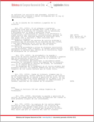 Biblioteca del Congreso Nacional de Chile - www.leychile.cl - documento generado el 06-Abr-2015
se refieren los artículos que preceden, actuará el
secretario del tribunal a quien corresponda por la ley el
conocimiento del negocio.
s
2. De la guarda de los muebles y papeles de la
sucesión
Art. 872. (1051). Si el albacea o cualquier
interesado pide que se guarden bajo llave y sello los
papeles de la sucesión, el tribunal así lo decretará,
y procederá por sí mismo a practicar estas
diligencias, o comisionará al efecto a su secretario o
algún notario del territorio jurisdiccional, quienes se LEY 18776
asociarán con dos testigos mayores de dieciocho años, Art. quinto Nº 25
que sepan leer y escribir y sean conocidos del D.O. 18.01.1989
secretario o notario.
Nombrará también una persona de notoria probidad y
solvencia que se encargue de la custodia de las llaves,
o las hará depositar en el oficio del secretario.
Puede el tribunal decretar de oficio estas
diligencias.
Si ha de procederse a ellas en diversos territorios LEY 18776
jurisdiccionales, cada tribunal, al mandar practicarlas, Art. quinto Nº 25
designará la persona que, dentro de su territorio, haya D.O. 18.01.1989
de encargarse de la custodia.
Art. 873. (1052). Se procederá a la guarda y
aposición de sellos respecto de todos los muebles y papeles
que se encuentren entre los bienes de la sucesión, no
obstante cualquiera oposición.
El funcionario que practique la diligencia podrá
pesquisar el testamento entre los papeles de la sucesión.
Si se interpone el recurso de alzada, se concederá
sólo en el efecto devolutivo.
Se exceptúan de lo dispuesto en el inciso primero del
presente artículo los muebles domésticos de uso cotidiano,
respecto de los cuales bastará que se forme lista.
s
Art. 874. (1053). Puede el tribunal, siempre que lo
estime conveniente, eximir también el dinero y las alhajas
de la formalidad de la guarda y aposición de sello. En tal
caso mandará depositar estas especies en un banco o en las
arcas del Estado, o las hará entregar al administrador o
tenedor legítimo de los bienes de la sucesión. NOTA
NOTA
Véase el Artículo 516 del código Orgánico de
Tribunales.
Art. 875. (1054). Decretada la guarda y aposición de
sellos, se pueden practicar estas diligencias aun cuando no
esté presente ninguno de los interesados.
s
Art. 876. (1055). La ruptura de los sellos deberá
hacerse en todo caso judicialmente, con citación de
las personas que pueden tomar parte en la facción del
inventario, citadas en la forma que dispone el artículo
860; salvo que por la urgencia del caso el tribunal
 
