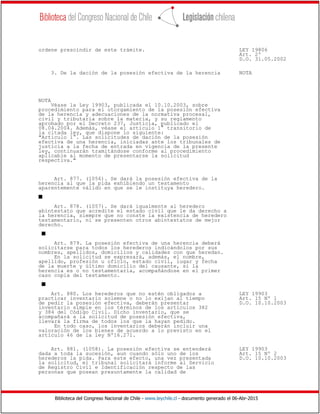 Biblioteca del Congreso Nacional de Chile - www.leychile.cl - documento generado el 06-Abr-2015
ordene prescindir de este trámite. LEY 19806
Art. 2º
D.O. 31.05.2002
3. De la dación de la posesión efectiva de la herencia NOTA
NOTA
Véase la Ley 19903, publicada el 10.10.2003, sobre
procedimiento para el otorgamiento de la posesión efectiva
de la herencia y adecuaciones de la normativa procesal,
civil y tributaria sobre la materia, y su reglamento
aprobado por el Decreto 237, Justicia, publicado el
08.04.2004. Además, véase el artículo 1° transitorio de
la citada ley, que dispone lo siguiente:
"Articulo 1°. Las solicitudes de dación de la posesión
efectiva de una herencia, iniciadas ante los tribunales de
justicia a la fecha de entrada en vigencia de la presente
ley, continuarán tramitándose conforme al procedimiento
aplicable al momento de presentarse la solicitud
respectiva."
Art. 877. (1056). Se dará la posesión efectiva de la
herencia al que la pida exhibiendo un testamento
aparentemente válido en que se le instituya heredero.
s
Art. 878. (1057). Se dará igualmente al heredero
abintestato que acredite el estado civil que le da derecho a
la herencia, siempre que no conste la existencia de heredero
testamentario, ni se presenten otros abintestatos de mejor
derecho.
s
Art. 879. La posesión efectiva de una herencia deberá
solicitarse para todos los herederos indicándolos por sus
nombres, apellidos, domicilios y calidades con que heredan.
En la solicitud se expresará, además, el nombre,
apellido, profesión u oficio, estado civil, lugar y fecha
de la muerte y último domicilio del causante, si la
herencia es o no testamentaria, acompañándose en el primer
caso copia del testamento.
s
Art. 880. Los herederos que no estén obligados a LEY 19903
practicar inventario solemne o no lo exijan al tiempo Art. 15 Nº 1
de pedir la posesión efectiva, deberán presentar D.O. 10.10.2003
inventario simple en los términos de los artículos 382
y 384 del Código Civil. Dicho inventario, que se
acompañará a la solicitud de posesión efectiva,
llevará la firma de todos los que la hayan pedido.
En todo caso, los inventarios deberán incluir una
valoración de los bienes de acuerdo a lo previsto en el
artículo 46 de la ley Nº16.271.
Art. 881. (1058). La posesión efectiva se entenderá LEY 19903
dada a toda la sucesión, aun cuando sólo uno de los Art. 15 Nº 2
herederos la pida. Para este efecto, una vez presentada D.O. 10.10.2003
la solicitud, el tribunal solicitará informe al Servicio
de Registro Civil e Identificación respecto de las
personas que posean presuntamente la calidad de
 
