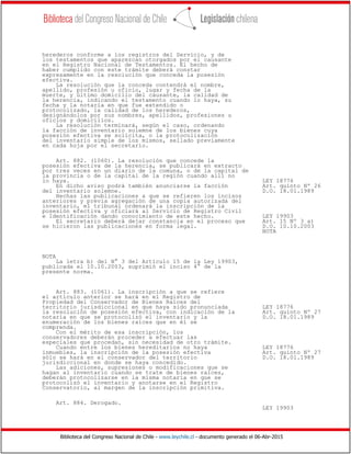 Biblioteca del Congreso Nacional de Chile - www.leychile.cl - documento generado el 06-Abr-2015
herederos conforme a los registros del Servicio, y de
los testamentos que aparezcan otorgados por el causante
en el Registro Nacional de Testamentos. El hecho de
haber cumplido con este trámite deberá constar
expresamente en la resolución que conceda la posesión
efectiva.
La resolución que la conceda contendrá el nombre,
apellido, profesión u oficio, lugar y fecha de la
muerte, y último domicilio del causante, la calidad de
la herencia, indicando el testamento cuando lo haya, su
fecha y la notaría en que fue extendido o
protocolizado, la calidad de los herederos,
designándolos por sus nombres, apellidos, profesiones u
oficios y domicilios.
La resolución terminará, según el caso, ordenando
la facción de inventario solemne de los bienes cuya
posesión efectiva se solicita, o la protocolización
del inventario simple de los mismos, sellado previamente
en cada hoja por el secretario.
Art. 882. (1060). La resolución que concede la
posesión efectiva de la herencia, se publicará en extracto
por tres veces en un diario de la comuna, o de la capital de
la provincia o de la capital de la región cuando allí no
lo haya. LEY 18776
En dicho aviso podrá también anunciarse la facción Art. quinto Nº 26
del inventario solemne. D.O. 18.01.1989
Hechas las publicaciones a que se refieren los incisos
anteriores y previa agregación de una copia autorizada del
inventario, el tribunal ordenará la inscripción de la
posesión efectiva y oficiará al Servicio de Registro Civil
e Identificación dando conocimiento de este hecho. LEY 19903
El secretario deberá dejar constancia en el proceso que Art. 15 Nº 3 a)
se hicieron las publicaciones en forma legal. D.O. 10.10.2003
NOTA
NOTA
La letra b) del N° 3 del Artículo 15 de la Ley 19903,
publicada el 10.10.2003, suprimió el inciso 4° de la
presente norma.
Art. 883. (1061). La inscripción a que se refiere
el artículo anterior se hará en el Registro de
Propiedad del Conservador de Bienes Raíces del
territorio jurisdiccional en que haya sido pronunciada LEY 18776
la resolución de posesión efectiva, con indicación de la Art. quinto Nº 27
notaría en que se protocolizó el inventario y la D.O. 18.01.1989
enumeración de los bienes raíces que en él se
comprenda.
Con el mérito de esa inscripción, los
conservadores deberán proceder a efectuar las
especiales que procedan, sin necesidad de otro trámite.
Cuando entre los bienes hereditarios no haya LEY 18776
inmuebles, la inscripción de la posesión efectiva Art. quinto Nº 27
sólo se hará en el conservador del territorio D.O. 18.01.1989
jurisdiccional en donde se haya concedido.
Las adiciones, supresiones o modificaciones que se
hagan al inventario cuando se trate de bienes raíces,
deberán protocolizarse en la misma notaría en que se
protocolizó el inventario y anotarse en el Registro
Conservatorio, al margen de la inscripción primitiva.
Art. 884. Derogado.
LEY 19903
 