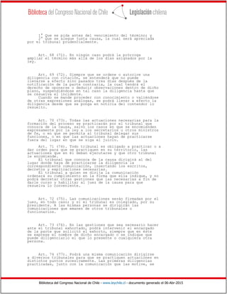 Biblioteca del Congreso Nacional de Chile - www.leychile.cl - documento generado el 06-Abr-2015
1° Que se pida antes del vencimiento del término; y
2° Que se alegue justa causa, la cual será apreciada
por el tribunal prudencialmente.
Art. 68 (71). En ningún caso podrá la prórroga
ampliar el término más allá de los días asignados por la
ley.
Art. 69 (72). Siempre que se ordene o autorice una
diligencia con citación, se entenderá que no puede
llevarse a efecto sino pasados tres días después de la
notificación de la parte contraria, la cual tendrá el
derecho de oponerse o deducir observaciones dentro de dicho
plazo, suspendiéndose en tal caso la diligencia hasta que
se resuelva el incidente.
Cuando se mande proceder con conocimiento o valiéndose
de otras expresiones análogas, se podrá llevar a efecto la
diligencia desde que se ponga en noticia del contendor lo
resuelto.
Art. 70 (73). Todas las actuaciones necesarias para la
formación del proceso se practicarán por el tribunal que
conozca de la causa, salvo los casos en que se encomienden
expresamente por la ley a los secretarios u otros ministros
de fe, o en que se permita al tribunal delegar sus
funciones, o en que las actuaciones hayan de practicarse
fuera del lugar en que se siga el juicio.
Art. 71 (74). Todo tribunal es obligado a practicar o a
dar orden para que se practiquen en su territorio, las
actuaciones que en él deban ejecutarse y que otro tribunal
le encomiende.
El tribunal que conozca de la causa dirigirá al del
lugar donde haya de practicarse la diligencia la
correspondiente comunicación, insertando los escritos,
decretos y explicaciones necesarias.
El tribunal a quien se dirija la comunicación
ordenará su cumplimiento en la forma que ella indique, y no
podrá decretar otras gestiones que las necesarias a fin de
darle curso y habilitar al juez de la causa para que
resuelva lo conveniente.
Art. 72 (75). Las comunicaciones serán firmadas por el
juez, en todo caso; y si el tribunal es colegiado, por su
presidente. A las mismas personas se dirigirán las
comunicaciones que emanen de otros tribunales o
funcionarios.
Art. 73 (76). En las gestiones que sea necesario hacer
ante el tribunal exhortado, podrá intervenir el encargado
de la parte que solicitó el exhorto, siempre que en éste
se exprese el nombre de dicho encargado o se indique que
puede diligenciarlo el que lo presente o cualquiera otra
persona.
Art. 74 (77). Podrá una misma comunicación dirigirse
a diversos tribunales para que se practiquen actuaciones en
distintos puntos sucesivamente. Las primeras diligencias
practicadas, junto con la comunicación que las motive, se
 