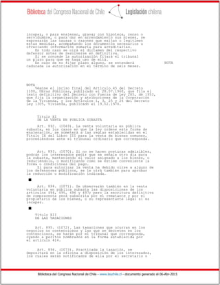 Biblioteca del Congreso Nacional de Chile - www.leychile.cl - documento generado el 06-Abr-2015
incapaz, o para enajenar, gravar con hipoteca, censo o
servidumbre, o para dar en arrendamiento sus bienes, se
expresarán las causas o razones que exijan o legitimen
estas medidas, acompañando los documentos necesarios u
ofreciendo información sumaria para acreditarlas.
En todo caso se oirá el dictamen del respectivo
defensor antes de resolverse en definitiva.
Si se concede la autorización fijará el tribunal
un plazo para que se haga uso de ella.
En caso de no fijar plazo alguno, se entenderá NOTA
caducada la autorización en el término de seis meses.
NOTA
Véanse el inciso final del Artículo 45 del Decreto
1100, Obras Públicas, publicado el 28.07.1960, que fija el
texto definitivo del Decreto con Fuerza de Ley 285, de 1953,
que fija la organización y atribuciones de la Corporación
de la Vivienda, y los Artículos 1, 3, 25 y 26 del Decreto
Ley 1305, Vivienda, publicado el 19.02.1976.
Título XI
DE LA VENTA EN PUBLICA SUBASTA
Art. 892. (1069). La venta voluntaria en pública
subasta, en los casos en que la ley ordene esta forma de
enajenación, se someterá a las reglas establecidas en el
Título IX del Libro III para la venta de bienes comunes,
procediéndose ante el tribunal ordinario que corresponda.
Art. 893. (1070). Si no se hacen posturas admisibles,
podrán los interesados pedir que se señale otro día para
la subasta, manteniendo el valor asignado a los bienes, o
reduciéndolo, o modificando como se estime conveniente la
forma o condiciones del pago.
Si para autorizar la venta ha debido oírse a alguno de
los defensores públicos, se le oirá también para aprobar
la reducción o modificación indicada.
s
Art. 894. (1071). Se observarán también en la venta
voluntaria en pública subasta las disposiciones de los
artículos 494, 495, 496 y 497; pero la escritura definitiva
de compraventa será subscrita por el rematante y por el
propietario de los bienes, o su representante legal si es
incapaz.
s
Título XII
DE LAS TASACIONES
Art. 895. (1072). Las tasaciones que ocurran en los
negocios no contenciosos y las que se decreten en los
contenciosos, se harán por el tribunal que corresponda,
oyendo a peritos nombrados en la forma establecida por
el artículo 414.
Art. 896. (1073). Practicada la tasación, se
depositará en la oficina a disposición de los interesados,
los cuales serán notificados de ella por el secretario o
 