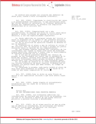 Biblioteca del Congreso Nacional de Chile - www.leychile.cl - documento generado el 06-Abr-2015
Se rendirá esta prueba con citación del defensor de
obras pías, cuando a éste corresponda intervenir. LEY 19806
Art. 2º
D.O. 31.05.2002
Art. 905. (1082). Comprobada la constitución del censo
y no presentándose contradictor, lo que certificará antes
del último decreto el secretario, el tribunal decretará el
derecho del compareciente, si acredita los requisitos
establecidos en el artículo 902.
s
Art. 906. (1083). Compareciendo uno o más
contradictores, se seguirá con ellos el juicio sobre mejor
derecho a censo, sirviendo de demanda la solicitud de
denuncia, y con las especialidades siguientes:
1a. Serán admitidos en cualquier estado del juicio; y,
salvo lo dispuesto en el número 5° del presente artículo,
cada contradictor lo tomará en el estado que se encuentre;
2a. En la solicitud de oposición fundará su derecho el
que la presente;
3a. Transcurrido el plazo a que se refiere el inciso 1°
del artículo 904, se recibirá la causa a prueba sin previa
discusión sobre el derecho de los comparecientes;
4a. Las pruebas legales rendidas por cualquiera de los
interesados, aun cuando lo hayan sido antes de formulada
alguna oposición, afectarán a todos, como si efectivamente
se hubieran producido con su citación;
5a. A los que se presenten después del término de
prueba, se les concederá uno nuevo, que no excederá de la
mitad del primero. Durante este término podrán también
los otros interesados rendir prueba dirigida a destruir el
derecho para cuya justificación se haya concedido aquél;
6a. La prueba se rendirá en la forma establecida para
los juicios ordinarios de mayor cuantía, fijándose por el
tribunal los puntos sobre que debe recaer, al tiempo de
decretarla; y
7a. Terminada la prueba, cada parte tendrá el plazo de
seis días para presentar su alegato, lo que harán en el
orden en que hayan comparecido al juicio.s
Art. 907. (1084).Todo lo dicho en este Título se
aplica a las capellanías laicales a que esté afecto algún
censo.
s
Art. 908. (1085). Queda vigente el procedimiento
establecido por las leyes de la materia sobre
exvinculaciones.
s
Título XIV
DE LAS INFORMACIONES PARA PERPETUA MEMORIA
Art. 909. (1086). Los tribunales admitirán las
informaciones de testigos que ante ellos se promuevan, con
tal que no se refieran a hechos de que pueda resultar
perjuicio a persona conocida y determinada.
s
Art. 910. (1087). En el mismo escrito en que se pida
que se admita la información, se articularán los hechos
sobre los cuales hayan de declarar los testigos.
Art. 911. (1088). Derogado.
LEY 19806
 