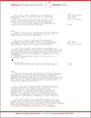 Biblioteca del Congreso Nacional de Chile - www.leychile.cl - documento generado el 06-Abr-2015
Art. 2º
Art. 912. (1089). Admitida la información, D.O. 31.05.2002
serán examinados los testigos que el interesado LEY 19806
presente. Art. 2º
Si los testigos son conocidos del juez o del D.O. 31.05.2002
ministro de fe que autoriza la diligencia, se
dejará en ella testimonio de esta circunstancia.
Si no lo son, se les exigirá que comprueben su
identidad con dos testigos conocidos. NOTA
NOTA
Véase el Artículo 6° del Decreto Ley 26, Interior,
publicado el 18.11.1924, establece el Servicio de
Identificación Personal Obligatorio.
Art. 913. (1090). Concluida la información,
se pasará al defensor público para que examine las LEY 19806
cualidades de los testigos y si se ha acreditado su Art. 2º
identidad por alguno de los medios expresados. D.O. 31.05.2002
Art. 914. (1091). Los tribunales aprobarán las
informaciones rendidas con arreglo a lo dispuesto en este
Título, siempre que los hechos aparezcan justificados con
la prueba que expresa el número 2° del artículo 384, y
mandarán archivar los antecedentes, dándose copia a los
interesados.
Estas informaciones tendrán el valor de una
presunción legal.
s
Título XV
DE LA EXPROPIACIÓN POR CAUSA DE UTILIDAD PUBLICA NOTA
NOTA
Véase el Artículo 41 del Decreto Ley 2186, Justicia,
publicado el 09.06.1978, Ley Orgánica de Procedimiento de
Expropiaciones, que dispone que desde su vigencia,
quedarán derogadas todas las leyes preexistentes sobre las
materias que en ella se tratan, aun en la parte que no le
sean contrarias, salvo respecto de los casos a que se
refiere su artículo transitorio.
Art. 915. (1092). Autorizada la expropiación en la
forma que dispone el número 10 del artículo 10 de la
Constitución, el juez letrado dentro de cuya
jurisdicción se encontraren los bienes que han de
expropiarse, a solicitud escrita del que pida la
expropiación, citará a éste y al propietario de los
bienes a un comparendo, con el fin de nombrar peritos
que hagan el justiprecio ordenado por dicho artículo.
Art. 916. (1093). El comparendo tendrá lugar aun
cuando sólo concurra el que pide la expropiación. Cada
parte nombrará un perito, y de común acuerdo al que deba
hacer las veces de tercero en discordia. No habiendo acuerdo
para este nombramiento, lo hará el juez, al cual
corresponderá también designar perito a nombre del
 