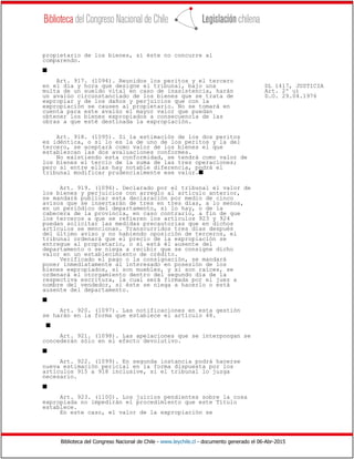 Biblioteca del Congreso Nacional de Chile - www.leychile.cl - documento generado el 06-Abr-2015
propietario de los bienes, si éste no concurre al
comparendo.
s
Art. 917. (1094). Reunidos los peritos y el tercero
en el día y hora que designe el tribunal, bajo una DL 1417, JUSTICIA
multa de un sueldo vital en caso de inasistencia, harán Art. 2º u)
un avalúo circunstanciado de los bienes que se trata de D.O. 29.04.1976
expropiar y de los daños y perjuicios que con la
expropiación se causen al propietario. No se tomará en
cuenta para este avalúo el mayor valor que puedan
obtener los bienes expropiados a consecuencia de las
obras a que esté destinada la expropiación.
Art. 918. (1095). Si la estimación de los dos peritos
es idéntica, o si lo es la de uno de los peritos y la del
tercero, se aceptará como valor de los bienes el que
establezcan las dos avaluaciones conformes.
No existiendo esta conformidad, se tendrá como valor de
los bienes el tercio de la suma de las tres operaciones;
pero si entre ellas hay notable diferencia, podrá el
tribunal modificar prudencialmente ese valor.s
Art. 919. (1096). Declarado por el tribunal el valor de
los bienes y perjuicios con arreglo al artículo anterior,
se mandará publicar esta declaración por medio de cinco
avisos que se insertarán de tres en tres días, a lo menos,
en un periódico del departamento, si lo hay, o de la
cabecera de la provincia, en caso contrario, a fin de que
los terceros a que se refieren los artículos 923 y 924
puedan solicitar las medidas precautorias que en dichos
artículos se mencionan. Transcurridos tres días después
del último aviso y no habiendo oposición de terceros, el
tribunal ordenará que el precio de la expropiación se
entregue al propietario, o si está él ausente del
departamento o se niega a recibir que se consigne dicho
valor en un establecimiento de crédito.
Verificado el pago o la consignación, se mandará
poner inmediatamente al interesado en posesión de los
bienes expropiados, si son muebles, y si son raíces, se
ordenará el otorgamiento dentro del segundo día de la
respectiva escritura, la cual será firmada por el juez a
nombre del vendedor, si éste se niega a hacerlo o está
ausente del departamento.
s
Art. 920. (1097). Las notificaciones en esta gestión
se harán en la forma que establece el artículo 48.
s
Art. 921. (1098). Las apelaciones que se interpongan se
concederán sólo en el efecto devolutivo.
s
Art. 922. (1099). En segunda instancia podrá hacerse
nueva estimación pericial en la forma dispuesta por los
artículos 915 a 918 inclusive, si el tribunal lo juzga
necesario.
s
Art. 923. (1100). Los juicios pendientes sobre la cosa
expropiada no impedirán el procedimiento que este Título
establece.
En este caso, el valor de la expropiación se
 