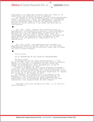 Biblioteca del Congreso Nacional de Chile - www.leychile.cl - documento generado el 06-Abr-2015
consignará a la orden del tribunal, para que sobre él se
hagan valer los derechos de los litigantes.
Aun cuando el actual poseedor de los bienes expropiados
resulte vencido en el juicio de propiedad, se considerará
firme la enajenación a favor del expropiante, pudiendo el
que sea declarado dueño ejercer los derechos a que se
refiere el inciso anterior y las demás acciones que le
correspondan.
s
Art. 924. (1101). Tampoco será obstáculo para la
expropiación la existencia de hipoteca u otros gravámenes
que afecten a la cosa expropiada; sin perjuicio de los
derechos que sobre el precio puedan hacer valer los
interesados. Las gestiones a que dé lugar el ejercicio de
estos derechos se tramitarán como incidentes en ramo
separado y no entorpecerán el cumplimiento de la
expropiación.
s
Art. 925. (1102). Las gestiones para reclamar la
expropiación deberán iniciarse dentro de los seis meses
subsiguientes a la ley que la autorice, salvo que la misma
ley fije un plazo diverso.
s
Título Final
DE LA DEROGACIÓN DE LAS LEYES DE PROCEDIMIENTO
Artículo final.
La derogación de las leyes preexistentes al 1° de
Marzo de 1903, sobre las materias de que trata el presente
Código, se rige por el siguiente artículo final del
Código de Procedimiento Civil aprobado por la Ley N°
1.552, de 28 de Agosto de 1902:
"Desde la vigencia de este Código quedarán derogadas
todas las leyes preexistentes sobre las materias que en él
se tratan, aun en la parte que no le sean contrarias, salvo
que ellas se refieran a los tribunales especiales no regidos
por la Ley de 15 de Octubre de 1875.
Sin embargo, los Códigos Civil, de Comercio y de
Minería, la Ley de Organización y Atribuciones de los
Tribunales y las leyes que los hayan complementado o
modificado, sólo se entenderán derogados en lo que sean
contrarios a las disposiciones de este Código".
Santiago, veintiuno de Marzo de 1944.- J. A. Ríos M.-
Oscar Gajardo V.
 