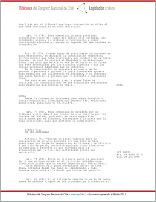 Biblioteca del Congreso Nacional de Chile - www.leychile.cl - documento generado el 06-Abr-2015
remitirán por el tribunal que haya intervenido en ellas al
que deba continuarlas en otro territorio.
Art. 75 (78). Toda comunicación para practicar
actuaciones fuera del lugar del juicio será dirigida, sin
intermedio alguno, al tribunal o funcionario a quien
corresponda ejecutarla, aunque no dependa del que reclama su
intervención.
Art. 76 (79). Cuando hayan de practicarse actuaciones en
país extranjero, se dirigirá la comunicación respectiva
al funcionario que deba intervenir, por conducto de la Corte
Suprema, la cual la enviará al Ministerio de Relaciones
Exteriores para que éste a su vez le dé curso en la forma
que esté determinada por los tratados vigentes o por las
reglas generales adoptadas por el Gobierno.
En la comunicación se expresará el nombre de la
persona o personas a quienes la parte interesada apodere
para practicar las diligencias solicitadas, o se indicará
que puede hacerlo la persona que lo presente o cualquiera
otra.
Por este mismo conducto y en la misma forma se
recibirán las comunicaciones de los tribunales extranjeros
para practicar diligencias en Chile. NOTA
NOTA:
Véase la Convención Interamericana sobre Exhortos o
Cartas Rogatorias, promulgada por Decreto 644, Relaciones
Exteriores, publicado el 18.10.1976.
Art. 77 (80). Toda comunicación dirigida por un
tribunal a otro deberá ser conducida a su destino por los
correos del Estado, pudiendo, en casos especiales
calificados por el tribunal, entregarse a la parte que la
haya solicitado, para que gestione su cumplimiento.
Título VIII
DE LAS REBELDIAS
Articulo 78.- Vencido un plazo judicial para la
realización de un acto procesal sin que éste se haya
practicado por la parte respectiva, el tribunal, de oficio o
a petición de parte, declarará evacuado dicho trámite en
su rebeldía y proveerá lo que convenga para la
prosecución del juicio, sin certificado previo del
secretario. LEY 18705
Art. PRIMERO Nº 9
D.O. 24.05.1988
Art. 79 (82). Podrá un litigante pedir la rescisión
de lo que se haya obrado en el juicio en rebeldía suya,
ofreciendo probar que ha estado impedido por fuerza mayor.
Este derecho sólo podrá reclamarse dentro de tres
días, contados desde que cesó el impedimento y pudo
hacerse valer ante el tribunal que conoce del negocio.
Art. 80 (83). Si al litigante rebelde no se le ha hecho
saber en persona ninguna de las providencias libradas en el
 