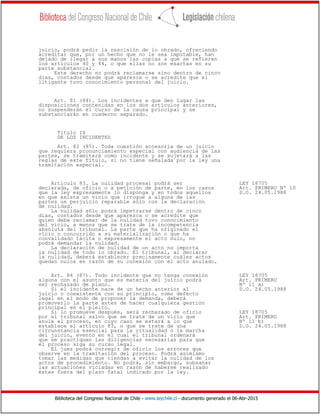Biblioteca del Congreso Nacional de Chile - www.leychile.cl - documento generado el 06-Abr-2015
juicio, podrá pedir la rescisión de lo obrado, ofreciendo
acreditar que, por un hecho que no le sea imputable, han
dejado de llegar a sus manos las copias a que se refieren
los artículos 40 y 44, o que ellas no son exactas en su
parte substancial.
Este derecho no podrá reclamarse sino dentro de cinco
días, contados desde que aparezca o se acredite que el
litigante tuvo conocimiento personal del juicio.
Art. 81 (84). Los incidentes a que den lugar las
disposiciones contenidas en los dos artículos anteriores,
no suspenderán el curso de la causa principal y se
substanciarán en cuaderno separado.
Título IX
DE LOS INCIDENTES
Art. 82 (85). Toda cuestión accesoria de un juicio
que requiera pronunciamiento especial con audiencia de las
partes, se tramitará como incidente y se sujetará a las
reglas de este Título, si no tiene señalada por la ley una
tramitación especial.
Artículo 83. La nulidad procesal podrá ser LEY 18705
declarada, de oficio o a petición de parte, en los casos Art. PRIMERO Nº 10
que la ley expresamente lo disponga y en todos aquellos D.O. 24.05.1988
en que exista un vicio que irrogue a alguna de las
partes un perjuicio reparable sólo con la declaración
de nulidad.
La nulidad sólo podrá impetrarse dentro de cinco
días, contados desde que aparezca o se acredite que
quien deba reclamar de la nulidad tuvo conocimiento
del vicio, a menos que se trate de la incompetencia
absoluta del tribunal. La parte que ha originado el
vicio o concurrido a su materialización o que ha
convalidado tácita o expresamente el acto nulo, no
podrá demandar la nulidad.
La declaración de nulidad de un acto no importa
la nulidad de todo lo obrado. El tribunal, al declarar
la nulidad, deberá establecer precisamente cuáles actos
quedan nulos en razón de su conexión con el acto anulado.
Art. 84 (87). Todo incidente que no tenga conexión LEY 18705
alguna con el asunto que es materia del juicio podrá Art. PRIMERO
ser rechazado de plano. Nº 11 a)
Si el incidente nace de un hecho anterior al D.O. 24.05.1988
juicio o coexistente con su principio, como defecto
legal en el modo de proponer la demanda, deberá
promoverlo la parte antes de hacer cualquiera gestión
principal en el pleito.
Si lo promueve después, será rechazado de oficio LEY 18705
por el tribunal salvo que se trate de un vicio que Art. PRIMERO
anule el proceso, en cuyo caso se estará a lo que Nº 11 b)
establece el artículo 83, o que se trate de una D.O. 24.05.1988
circunstancia esencial para la ritualidad o la marcha
del juicio, evento en el cual el tribunal ordenará
que se practiquen las diligencias necesarias para que
el proceso siga su curso legal.
El juez podrá corregir de oficio los errores que
observe en la tramitación del proceso. Podrá asimismo
tomar las medidas que tiendan a evitar la nulidad de los
actos de procedimiento. No podrá, sin embargo, subsanar
las actuaciones viciadas en razón de haberse realizado
éstas fuera del plazo fatal indicado por la ley.
 