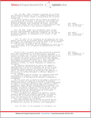 Biblioteca del Congreso Nacional de Chile - www.leychile.cl - documento generado el 06-Abr-2015
Art. 85 (88). Todo incidente originado de un hecho
que acontezca durante el juicio, deberá promoverse tan
pronto como el hecho llegue a conocimiento de la parte
respectiva.
Si en el proceso consta que el hecho ha llegado al
conocimiento de la parte, y si ésta ha practicado una
gestión posterior a dicho conocimiento, el incidente
promovido después será rechazado de plano, salvo que LEY 18882
se trate de alguno de los vicios o circunstancias a que Art. Primero Nº 5
se refiere el inciso 3° del artículo anterior. D.O. 20.12.1989
Art. 86 (89). Todos los incidentes cuyas causas
existan simultáneamente deberán promoverse a la vez.
En caso contrario, se observará, respecto de los que se LEY 18882
promuevan después, lo dispuesto en el inciso 3° del Art. Primero Nº 6
artículo 84. D.O. 20.12.1989
Art. 87 (90). Si el incidente es de aquellos sin cuya
previa resolución no se puede seguir substanciando la causa
principal, se suspenderá el curso de ésta, y el incidente
se tramitará en la misma pieza de autos.
En el caso contrario, no se suspenderá el curso de la
causa principal, y el incidente se substanciará en ramo
separado.
Artículo 88.- La parte que haya promovido y perdido LEY 18705
dos o más incidentes en un mismo juicio, no podrá Art. PRIMERO Nº 12
promover ningún otro sin que previamente deposite en la D.O. 24.05.1988
cuenta corriente del tribunal la cantidad que éste fije.
El tribunal de oficio y en la resolución que deseche
el segundo incidente determinará el monto del depósito.
Este depósito fluctuará entre una y diez unidades
tributarias mensuales y se aplicará como multa a
beneficio fiscal, si fuere rechazado el respectivo
incidente.
El tribunal determinará el monto del depósito
considerando la actuación procesal de la parte y si
observare mala fe en la interposición de los nuevos
incidentes podrá aumentar su cuantía hasta por el
duplo. La parte que goce de privilegio de pobreza en
el juicio, no estará obligada a efectuar depósito
previo alguno.
El incidente que se formule sin haberse efectuado
previamente el depósito fijado, se tendrá por no
interpuesto y se extinguirá el derecho a promoverlo
nuevamente.
En los casos que la parte no obligada a efectuar el
depósito previo en razón de privilegio de pobreza
interponga nuevos incidentes y éstos le sean rechazados;
el juez, en la misma resolución que rechace el nuevo
incidente, podrá imponer personalmente al abogado o al
mandatario judicial que lo hubiere promovido, por vía
de pena, una multa a beneficio fiscal de una a diez
unidades tributarias mensuales, si estimare que en
su interposición ha existido mala fe o el claro
propósito de dilatar el proceso.
Todo incidente que requiera de depósito previo
deberá tramitarse en cuaderno separado, sin afectar
el curso de la cuestión principal ni de ninguna
otra, sin perjuicio de lo que se pueda resolver en
el fallo del respectivo incidente.
Las resoluciones que se dicten en virtud de las
disposiciones de este artículo, en cuanto al monto
de depósitos y multas se refiere, son inapelables.
Art. 89 (92). Si se promueve un incidente, se
 