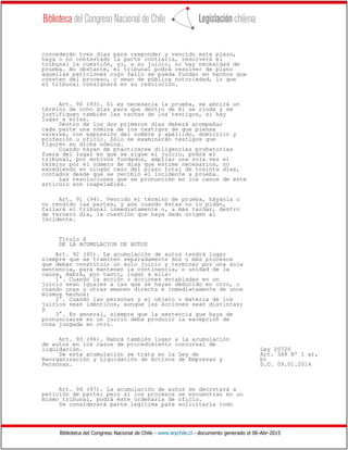 Biblioteca del Congreso Nacional de Chile - www.leychile.cl - documento generado el 06-Abr-2015
concederán tres días para responder y vencido este plazo,
haya o no contestado la parte contraria, resolverá el
tribunal la cuestión, si, a su juicio, no hay necesidad de
prueba. No obstante, el tribunal podrá resolver de plano
aquellas peticiones cuyo fallo se pueda fundar en hechos que
consten del proceso, o sean de pública notoriedad, lo que
el tribunal consignará en su resolución.
Art. 90 (93). Si es necesaria la prueba, se abrirá un
término de ocho días para que dentro de él se rinda y se
justifiquen también las tachas de los testigos, si hay
lugar a ellas.
Dentro de los dos primeros días deberá acompañar
cada parte una nómina de los testigos de que piensa
valerse, con expresión del nombre y apellido, domicilio y
profesión u oficio. Sólo se examinarán testigos que
figuren en dicha nómina.
Cuando hayan de practicarse diligencias probatorias
fuera del lugar en que se sigue el juicio, podrá el
tribunal, por motivos fundados, ampliar una sola vez el
término por el número de días que estime necesarios, no
excediendo en ningún caso del plazo total de treinta días,
contados desde que se recibió el incidente a prueba.
Las resoluciones que se pronuncien en los casos de este
artículo son inapelables.
Art. 91 (94). Vencido el término de prueba, háyanla o
no rendido las partes, y aún cuando éstas no lo pidan,
fallará el tribunal inmediatamente o, a más tardar, dentro
de tercero día, la cuestión que haya dado origen al
incidente.
Título X
DE LA ACUMULACION DE AUTOS
Art. 92 (95). La acumulación de autos tendrá lugar
siempre que se tramiten separadamente dos o más procesos
que deban constituir un solo juicio y terminar por una sola
sentencia, para mantener la continencia, o unidad de la
causa. Habrá, por tanto, lugar a ella:
1°. Cuando la acción o acciones entabladas en un
juicio sean iguales a las que se hayan deducido en otro, o
cuando unas y otras emanen directa e inmediatamente de unos
mismos hechos;
2°. Cuando las personas y el objeto o materia de los
juicios sean idénticos, aunque las acciones sean distintas;
y
3°. En general, siempre que la sentencia que haya de
pronunciarse en un juicio deba producir la excepción de
cosa juzgada en otro.
Art. 93 (96). Habrá también lugar a la acumulación
de autos en los casos de procedimiento concursal de
liquidación. Ley 20720
De esta acumulación se trata en la Ley de Art. 348 Nº 1 a),
Reorganización y Liquidación de Activos de Empresas y b)
Personas. D.O. 09.01.2014
Art. 94 (97). La acumulación de autos se decretará a
petición de parte; pero si los procesos se encuentran en un
mismo tribunal, podrá éste ordenarla de oficio.
Se considerará parte legítima para solicitarla todo
 