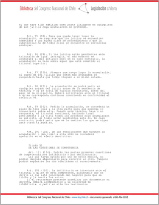 Biblioteca del Congreso Nacional de Chile - www.leychile.cl - documento generado el 06-Abr-2015
el que haya sido admitido como parte litigante en cualquiera
de los juicios cuya acumulación se pretende.
Art. 95 (98). Para que pueda tener lugar la
acumulación, se requiere que los juicios se encuentren
sometidos a una misma clase de procedimiento y que la
substanciación de todos ellos se encuentre en instancias
análogas.
Art. 96 (99). Si los juicios están pendientes ante
tribunales de igual jerarquía, el más moderno se
acumulará al más antiguo; pero en el caso contrario, la
acumulación se hará sobre aquel que esté sometido al
tribunal superior.
Art. 97 (100). Siempre que tenga lugar la acumulación,
el curso de los juicios que estén más avanzados se
suspenderá hasta que todos lleguen a un mismo estado.
Art. 98 (101). La acumulación se podrá pedir en
cualquier estado del juicio antes de la sentencia de
término; y si se trata de juicios ejecutivos, antes del
pago de la obligación. Deberá solicitarse ante el tribunal
a quien corresponda continuar conociendo en conformidad al
artículo 96.
Art. 99 (102). Pedida la acumulación, se concederá un
plazo de tres días a la otra parte para que exponga lo
conveniente sobre ella. Pasado este término, haya o no
respuesta, el tribunal resolverá, haciendo traer
previamente a la vista todos los procesos cuya acumulación
se solicite, si todos están pendientes ante él. En caso
contrario, podrá pedir que se le remitan los que se sigan
ante otros tribunales.
Art. 100 (103). De las resoluciones que nieguen la
acumulación o den lugar a ella sólo se concederá
apelación en el efecto devolutivo.
Título XI
DE LAS CUESTIONES DE COMPETENCIA
Art. 101 (104). Podrán las partes promover cuestiones
de competencia por inhibitoria o por declinatoria.
Las que hayan optado por uno de estos medios, no
podrán después abandonarlo para recurrir al otro. Tampoco
podrán emplearse los dos simultánea ni sucesivamente.
Art. 102 (105). La inhibitoria se intentará ante el
tribunal a quien se crea competente, pidiéndole que se
dirija al que esté conociendo del negocio para que se
inhiba y le remita los autos.
Si el recurrente pretende acreditar con documentos su
derecho, deberá acompañarlos a la solicitud de
inhibitoria, o pedir en ella los testimonios
 