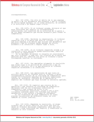 Biblioteca del Congreso Nacional de Chile - www.leychile.cl - documento generado el 06-Abr-2015
correspondientes.
Art. 103 (106). Con sólo el mérito de lo que exponga
la parte y de los documentos que presente o que el tribunal
de oficio mande agregar, si lo juzga necesario, se accederá
a la solicitud o se negará lugar a ella.
Art. 104 (107). Si el tribunal accede, dirigirá al que
esté conociendo del negocio la correspondiente
comunicación, con inserción de la solicitud de la parte y
de los demás documentos que estime necesario para fundar su
competencia.
Art. 105 (108). Recibida la comunicación, el tribunal
requerido oirá a la parte que ante él litigue, y con lo
que ella exponga y el mérito que arrojen los documentos que
presente o que el tribunal mande agregar de oficio,
accederá a la inhibición o negará lugar a ella.
Art. 106 (109). Si el tribunal requerido accede a la
inhibición y esta sentencia queda ejecutoriada, remitirá
los autos al requeriente.
Si la deniega, se pondrá lo resuelto en conocimiento
del otro tribunal, y cada uno, con citación de la parte que
gestione ante él, remitirá los autos al tribunal a quien
corresponda resolver la contienda.
Art. 107 (112). Son apelables solamente la resolución
que niega lugar a la solicitud de inhibición a que se
refiere el artículo 102 y la que pronuncie el tribunal
requerido accediendo a la inhibición.
Art. 108 (113). Las apelaciones de que trata el
artículo anterior se llevarán ante el tribunal a quien
correspondería conocer de la contienda de competencia; pero
cuando los tribunales dependan de diversos superiores,
iguales en jerarquía, conocerá de la apelación el
superior del tribunal que haya dictado la sentencia apelada.
Art. 109 (114). El superior que conozca de la
apelación o que resuelva la contienda de competencia
declarará cuál de los tribunales inferiores es
competente o que ninguno de ellos lo es.
Para pronunciar resolución, citará a uno y otro
litigante, pudiendo pedir los informes que estime
necesarios, y aun recibir a prueba el incidente.
Si los tribunales de cuya competencia se trata
ejercen jurisdicción de diferente clase, se oirá
también al fiscal judicial. LEY 19806
Art. 2º
D.O. 31.05.2002
Art. 110 (115). Expedida la resolución, el mismo
tribunal que la dictó remitirá los autos que ante él
obren al tribunal declarado competente, para que éste
comience o siga conociendo del negocio, y comunicará lo
resuelto al otro tribunal.
 