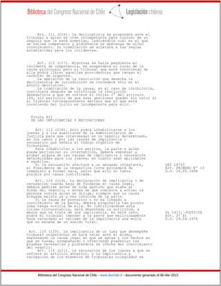Biblioteca del Congreso Nacional de Chile - www.leychile.cl - documento generado el 06-Abr-2015
Art. 111 (116). La declinatoria se propondrá ante el
tribunal a quien se cree incompetente para conocer de un
negocio que le esté sometido, indicándole cuál es el que
se estima competente y pidiéndole se abstenga de dicho
conocimiento. Su tramitación se sujetará a las reglas
establecidas para los incidentes.
Art. 112 (117). Mientras se halle pendiente el
incidente de competencia, se suspenderá el curso de la
causa principal; pero el tribunal que esté conociendo de
ella podrá librar aquellas providencias que tengan el
carácter de urgentes.
La apelación de la resolución que desecha la
declinatoria de jurisdicción se concederá sólo en el
efecto devolutivo.
La tramitación de la causa, en el caso de inhibitoria,
continuará después de notificada la resolución
denegatoria a que se refiere el inciso 2° del artículo
106, sin perjuicio de que esas gestiones queden sin valor si
el tribunal correspondiente declara que el que está
conociendo del juicio es incompetente para ello.
Título XII
DE LAS IMPLICANCIAS Y RECUSACIONES
Art. 113 (118). Sólo podrá inhabilitarse a los
jueces y a los auxiliares de la Administración de
Justicia para que intervengan en un negocio determinado,
en los casos y por las causas de implicancia o
recusación que señala el Código Orgánico de
Tribunales.
Para inhabilitar a los peritos, la parte a quien
pueda perjudicar su intervención, deberá expresar y
probar alguna de las causas de implicancia o recusación
determinadas para los jueces, en cuanto sean aplicables
a aquéllos.
Si la recusación afectare a un abogado integrante, LEY 18705
el Presidente de la respectiva Corte procederá de Art. PRIMERO Nº 13
inmediato a formar sala, salvo que ello no fuera D.O. 24.05.1988
posible por causa justificada.
Art. 114 (119). La declaración de implicancia o de
recusación cuando haya de fundarse en causa legal,
deberá pedirse antes de toda gestión que ataña al
fondo del negocio, o antes de que comience a actuar la
persona contra quien se dirige, siempre que la causa
alegada exista ya y sea conocida de la parte.
Si la causa es posterior o no ha llegado a
conocimiento de la parte, deberá proponerla tan pronto
como tenga noticia de ella. No justificándose esta
última circunstancia, será desechada la solicitud, a
menos que se trate de una implicancia. En este caso, DL 1417, JUSTICIA
podrá el tribunal imponer a la parte que maliciosamente Art. 2º f)
haya retardado el reclamo de la implicancia una multa D.O. 29.04.1976
que no exceda de un sueldo vital.
Art. 115 (120). La implicancia de un juez que desempeñe
tribunal unipersonal se hará valer ante él mismo,
expresando la causa legal en que se apoya y los hechos en
que se funda, acompañando u ofreciendo presentar las
pruebas necesarias y pidiéndole se inhiba del conocimiento
del negocio.
Art. 116 (121). La recusación de los jueces a que se
refiere el artículo anterior, y la implicancia y
recusación de los miembros de tribunales colegiados se
 