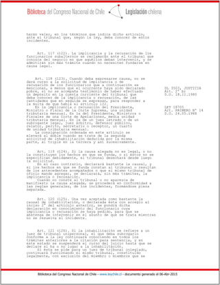 Biblioteca del Congreso Nacional de Chile - www.leychile.cl - documento generado el 06-Abr-2015
harán valer, en los términos que indica dicho artículo,
ante el tribunal que, según la ley, deba conocer de estos
incidentes.
Art. 117 (122). La implicancia y la recusación de los
funcionarios subalternos se reclamarán ante el tribunal que
conozca del negocio en que aquéllos deban intervenir, y se
admitirán sin más trámite cuando no necesiten fundarse en
causa legal.
Art. 118 (123). Cuando deba expresarse causa, no se
dará curso a la solicitud de implicancia o de
recusación de los funcionarios que a continuación se
mencionan, a menos que el ocurrente haya sido declarado DL 3503, JUSTICIA
pobre, si no se acompaña testimonio de haber efectuado Art. 2º b)
un depósito en la cuenta corriente del tribunal que D.O. 18.11.1980
deba conocer de la implicancia o recusación, de las
cantidades que en seguida se expresan, para responder a
la multa de que habla el artículo 122.
En la implicancia o recusación del Presidente, LEY 18705
Ministro o Fiscal de la Corte Suprema, una unidad Art. PRIMERO Nº 14
tributaria mensual. En la del Presidente, Ministros o D.O. 24.05.1988
Fiscales de una Corte de Apelaciones, media unidad
tributaria mensual. En la de un juez letrado o de un
subrogante legal, juez árbitro, defensor público,
relator, perito, secretario o receptor, un cuarto
de unidad tributaria mensual.
La consignación ordenada en este artículo se
elevará al doble cuando se trate de la segunda
solicitud de inhabilitación deducida por la misma
parte, al triple en la tercera y así sucesivamente.
Art. 119 (124). Si la causa alegada no es legal, o no
la constituyen los hechos en que se funda, o si éstos no se
especifican debidamente, el tribunal desechará desde luego
la solicitud.
En el caso contrario, declarará bastante la causal, y
si los hechos en que se funda constan al tribunal o resultan
de los antecedentes acompañados o que el mismo tribunal de
oficio mande agregar, se declarará, sin más trámites, la
implicancia o recusación.
Cuando no conste al tribunal o no aparezca de
manifiesto la causa alegada, se procederá en conformidad a
las reglas generales, de los incidentes, formándose pieza
separada.
Art. 120 (125). Una vez aceptada como bastante la
causal de inhabilitación, o declarada ésta con arreglo al
inciso 2° del artículo anterior, se pondrá dicha
declaración en conocimiento del funcionario cuya
implicancia o recusación se haya pedido, para que se
abstenga de intervenir en el asunto de que se trata mientras
no se resuelva el incidente.
Art. 121 (126). Si la inhabilitación se refiere a un
juez de tribunal unipersonal, el que deba subrogarlo
conforme a la ley continuará conociendo en todos los
trámites anteriores a la citación para sentencia, y en
este estado se suspenderá el curso del juicio hasta que se
declare si ha o no lugar a la inhabilitación.
Si ésta se pide para un juez de tribunal colegiado,
continuará funcionando el mismo tribunal, constituido
legalmente, con exclusión del miembro o miembros que se
 