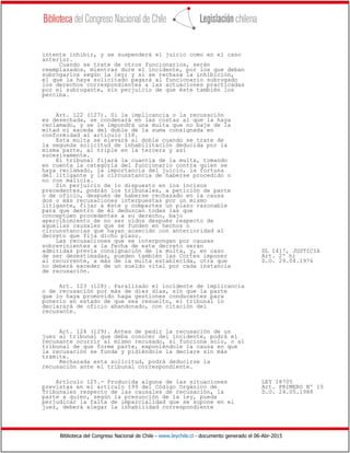 Biblioteca del Congreso Nacional de Chile - www.leychile.cl - documento generado el 06-Abr-2015
intente inhibir, y se suspenderá el juicio como en el caso
anterior.
Cuando se trate de otros funcionarios, serán
reemplazados, mientras dure el incidente, por los que deban
subrogarlos según la ley; y si se rechaza la inhibición,
el que la haya solicitado pagará al funcionario subrogado
los derechos correspondientes a las actuaciones practicadas
por el subrogante, sin perjuicio de que éste también los
perciba.
Art. 122 (127). Si la implicancia o la recusación
es desechada, se condenará en las costas al que la haya
reclamado, y se le impondrá una multa que no baje de la
mitad ni exceda del doble de la suma consignada en
conformidad al artículo 118.
Esta multa se elevará al doble cuando se trate de
la segunda solicitud de inhabilitación deducida por la
misma parte, al triple en la tercera y así
sucesivamente.
El tribunal fijará la cuantía de la multa, tomando
en cuenta la categoría del funcionario contra quien se
haya reclamado, la importancia del juicio, la fortuna
del litigante y la circunstancia de haberse procedido o
no con malicia.
Sin perjuicio de lo dispuesto en los incisos
precedentes, podrán los tribunales, a petición de parte
o de oficio, después de haberse rechazado en la causa
dos o más recusaciones interpuestas por un mismo
litigante, fijar a éste y compartes un plazo razonable
para que dentro de él deduzcan todas las que
conceptúen procedentes a su derecho, bajo
apercibimiento de no ser oídos después respecto de
aquellas causales que se funden en hechos o
circunstancias que hayan acaecido con anterioridad al
decreto que fija dicho plazo.
Las recusaciones que se interpongan por causas
sobrevinientes a la fecha de este decreto serán
admitidas previa consignación de la multa, y, en caso DL 1417, JUSTICIA
de ser desestimadas, pueden también las Cortes imponer Art. 2º h)
al recurrente, a más de la multa establecida, otra que D.O. 29.04.1976
no deberá exceder de un sueldo vital por cada instancia
de recusación.
Art. 123 (128). Paralizado el incidente de implicancia
o de recusación por más de diez días, sin que la parte
que lo haya promovido haga gestiones conducentes para
ponerlo en estado de que sea resuelto, el tribunal lo
declarará de oficio abandonado, con citación del
recusante.
Art. 124 (129). Antes de pedir la recusación de un
juez al tribunal que deba conocer del incidente, podrá el
recusante ocurrir al mismo recusado, si funciona solo, o al
tribunal de que forme parte, exponiéndole la causa en que
la recusación se funda y pidiéndole la declare sin más
trámite.
Rechazada esta solicitud, podrá deducirse la
recusación ante el tribunal correspondiente.
Artículo 125.- Producida alguna de las situaciones LEY 18705
previstas en el artículo 199 del Código Orgánico de Art. PRIMERO Nº 15
Tribunales respecto de las causales de recusación, la D.O. 24.05.1988
parte a quien, según la presunción de la ley, pueda
perjudicar la falta de imparcialidad que se supone en el
juez, deberá alegar la inhabilidad correspondiente
 