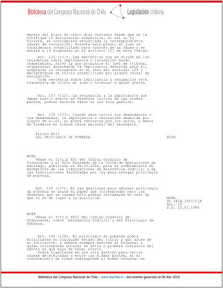 Biblioteca del Congreso Nacional de Chile - www.leychile.cl - documento generado el 06-Abr-2015
dentro del plazo de cinco días contados desde que se le
notifique la declaración respectiva. Si así no lo
hiciere, se considerará renunciada la correspondiente
causal de recusación. Durante este plazo, el juez se
considerará inhabilitado para conocer de la causa y se
estará a lo dispuesto en el artículo 121 de este Código.
Art. 126 (131). Las sentencias que se dicten en los
incidentes sobre implicancia o recusación serán
inapelables, salvo la que pronuncie el juez de tribunal
unipersonal desechando la implicancia deducida ante él,
aceptando la recusación en el caso del artículo 124 o
declarándose de oficio inhabilitado por alguna causal de
recusación.
Toda sentencia sobre implicancia o recusación será
transcrita de oficio al juez o tribunal a quien afecte.
Art. 127 (132). La recusación y la implicancia que
deban surtir efecto en diversos juicios de las mismas
partes, podrán hacerse valer en una sola gestión.
Art. 128 (133). Cuando sean varios los demandantes o
los demandados, la implicancia o recusación deducida por
alguno de ellos, no podrá renovarse por los otros, a menos
de fundarse en alguna causa personal del recusante.
Título XIII
DEL PRIVILEGIO DE POBREZA NOTA
NOTA
Véase el Título XII del Código Orgánico de
Tribunales y el Auto Acordado de la Corte de Apelaciones de
Santiago, publicado el 30.05.2000, para el nombramiento de
Receptores de las Corporaciones de Asistencia Judicial y de
las Instituciones facultadas por ley para otorgar privilegio
de pobreza.
Art. 129 (137). En las gestiones para obtener privilegio
de pobreza se usará el papel que corresponda; pero los
derechos que se causen sólo podrán reclamarse en caso de
que no se dé lugar a la solicitud. NOTA
DL 3454,JUSTICIA
Art. 10
D.O. 25.07.1980
NOTA
Véase el Título XVII del Código Orgánico de
Tribunales, sobre Asistencia Judicial y del Privilegio de
Pobreza.
Art. 130 (138). El privilegio de pobreza podrá
solicitarse en cualquier estado del juicio y aún antes de
su iniciación, y deberá siempre pedirse al tribunal a
quien corresponda conocer en única o primera instancia del
asunto en que haya de tener efecto.
Podrá tramitarse en una sola gestión para varias
causas determinadas y entre las mismas partes, si el
conocimiento de todas corresponde al mismo tribunal en
 