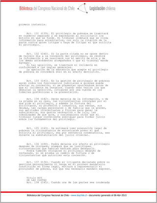 Biblioteca del Congreso Nacional de Chile - www.leychile.cl - documento generado el 06-Abr-2015
primera instancia.
Art. 131 (139). El privilegio de pobreza se tramitará
en cuaderno separado y se expresarán al solicitarlo los
motivos en que se funde. El tribunal ordenará que se rinda
información para acreditarlos, con solo la citación de la
parte contra quien litigue o haya de litigar el que solicita
el privilegio.
Art. 132 (140). Si la parte citada no se opone dentro
de tercero día a la concesión del privilegio, se rendirá
la información y se resolverá con el mérito de ella y de
los demás antecedentes acompañados o que el tribunal mande
agregar.
Si hay oposición, se tramitará el incidente en
conformidad a las reglas generales.
La apelación de la sentencia que acepte el privilegio
de pobreza se concederá sólo en el efecto devolutivo.
Art. 133 (141). En la gestión de privilegio de pobreza
serán oídos los funcionarios judiciales a quienes pueda
afectar su concesión, si se presentan oponiéndose antes de
que el incidente se resuelva. Cuando sean varios los que
deduzcan la oposición, litigarán por una cuerda en los
trámites posteriores a la presentación.
Art. 134 (142). Serán materia de la información, o de
la prueba en su caso, las circunstancias invocadas por el
que pide el privilegio, y además la fortuna del
solicitante, su profesión o industria, sus rentas, sus
deudas, las cargas personales o de familia que le graven,
sus aptitudes intelectuales y físicas para ganar la
subsistencia, sus gastos necesarios o de lujo, las
comodidades de que goce, y cualesquiera otras que el
tribunal juzgue conveniente averiguar para formar juicio
sobre los fundamentos del privilegio.
Art. 135 (143). Se estimará como presunción legal de
pobreza la circunstancia de encontrarse preso el que
solicita el privilegio, sea por sentencia condenatoria, sea
durante la substanciación del juicio criminal.
Art. 136 (144). Podrá dejarse sin efecto el privilegio
después de otorgado, siempre que se justifiquen
circunstancias que habrían bastado para denegarlo.
Podrá también otorgarse el privilegio después de
rechazado, si se prueba un cambio de fortuna o de
circunstancias que autoricen esta concesión.
Art. 137 (136). Cuando el litigante declarado pobre no
gestione personalmente ni tenga en el proceso mandatario
constituido en forma legal, entrará a representarlo el
procurador de pobres, sin que sea necesario mandato expreso.
Título XIV
DE LAS COSTAS
Art. 138 (145). Cuando una de las partes sea condenada
 