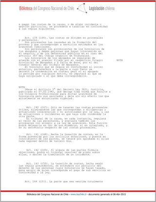 Biblioteca del Congreso Nacional de Chile - www.leychile.cl - documento generado el 06-Abr-2015
a pagar las costas de la causa, o de algún incidente o
gestión particular, se procederá a tasarlas en conformidad
a las reglas siguientes.
Art. 139 (146). Las costas se dividen en procesales
y personales.
Son procesales las causadas en la formación del
proceso y que correspondan a servicios estimados en los
aranceles judiciales.
Son personales las provenientes de los honorarios de
los abogados y demás personas que hayan intervenido en
el negocio, y de los defensores públicos en el caso del
artículo 367 del Código Orgánico de Tribunales.
Los honorarios de los abogados se regularán de
acuerdo con el arancel fijado por el respectivo Colegio NOTA
Provincial de Abogados y a falta de éste, por el del
Consejo General del Colegio de Abogados.
El honorario que se regule en conformidad al inciso
anterior, pertenecerá a la parte a cuyo favor se
decretó la condenación en costas; pero si el abogado
lo percibe por cualquier motivo, se imputará al que se
haya estipulado o al que deba corresponderle.
NOTA
Véase el Artículo 5° del Decreto Ley 3621, Justicia,
publicado el 07.02.1981, que deroga toda norma que faculte a
los Colegios Profesionales para dictar aranceles de
honorarios para sus asociados y deja sin sin efecto los que
actualmente se encontraren vigentes.
Art. 140 (147). Sólo se tasarán las costas procesales
útiles, eliminándose las que correspondan a diligencias o
actuaciones innecesarias o no autorizadas por la ley, y las
de actuaciones o incidentes en que haya sido condenada la
otra parte.
El tribunal de la causa, en cada instancia, regulará
el valor de las personales, y avaluará también las
procesales con arreglo a la ley de aranceles. Esta función
podrá delegarla en uno de sus miembros, si es colegiado, y
en su secretario respecto de las costas procesales.
Art. 141 (148). Hecha la tasación de costas, en la
forma prevenida por los artículos anteriores, y puesta en
conocimiento de las partes, se tendrá por aprobada si ellas
nada exponen dentro de tercero día.
Art. 142 (149). Si alguna de las partes formula
objeciones, podrá el tribunal resolver de plano sobre
ellas, o darles la tramitación de un incidente.
Art. 143 (150). La tasación de costas, hecha según
las reglas precedentes, se entenderá sin perjuicio del
derecho de las personas cuyos honorarios se hayan tasado,
para exigir de quien corresponda el pago de sus servicios en
conformidad a la ley.
Art. 144 (151). La parte que sea vencida totalmente
 