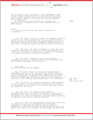Biblioteca del Congreso Nacional de Chile - www.leychile.cl - documento generado el 06-Abr-2015
en un juicio o en un incidente, será condenada al pago
de las costas. Podrá con todo el tribunal eximirla de
ellas, cuando aparezca que ha tenido motivos plausibles
para litigar, sobre lo cual hará declaración expresa
en la resolución.
Lo dispuesto en este artículo se entiende sin NOTA
perjuicio de lo establecido en otras disposiciones de
este Código.
NOTA:
Véase el artículo 600 del Código Orgánico de
Tribunales.
Art. 145 (152). Podrá el tribunal de segunda instancia
eximir de las costas causadas en ella a la parte contra
quien se dicte la sentencia, sea que mantenga o no las que
en primera instancia se hayan impuesto, expresándose en
este caso los motivos especiales que autoricen la exención.
Art. 146 (153). No podrá condenarse al pago de costas
cuando se hayan emitido, por los jueces que concurran al
fallo en un tribunal colegiado, uno o más votos favorables
a la parte que pierde la cuestión resuelta.
Art. 147 (154). Cuando la parte que promueve un
incidente dilatorio no obtenga resolución favorable, será
precisamente condenada en las costas.
Título XV
DEL DESISTIMIENTO DE LA DEMANDA
Art. 148 (155). Antes de notificada una demanda al
demandado, podrá el actor retirarla sin trámite alguno, y
se considerará como no presentada. Después de notificada,
podrá en cualquier estado del juicio desistirse de ella
ante el tribunal que conozca del asunto, y esta petición se
someterá a los trámites establecidos para los incidentes. LEY 19047
Art. 9
D.O. 14.02.1991
Art. 149 (156). Si se hace oposición al desistimiento
o sólo se acepta condicionalmente, resolverá el tribunal
si continúa o no el juicio, o la forma en que debe tenerse
por desistido al actor.
Art. 150 (157). La sentencia que acepte el
desistimiento, haya o no habido oposición, extinguirá las
acciones a que él se refiera, con relación a las partes
litigantes y a todas las personas a quienes habría afectado
la sentencia del juicio a que se pone fin.
Art. 151 (158). El desistimiento de las peticiones que
se formulen por vía de reconvención se entenderá
aceptado, sin declaración expresa, por el hecho de
proponerse; salvo que la parte contraria deduzca oposición
dentro del tercero día después de notificada. En este caso
 