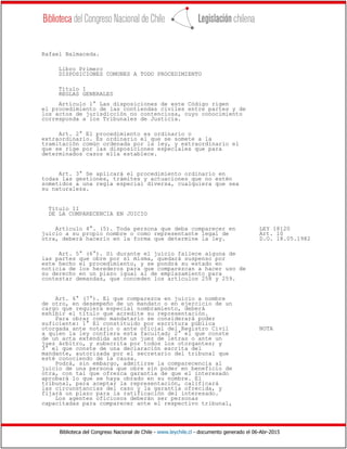 Biblioteca del Congreso Nacional de Chile - www.leychile.cl - documento generado el 06-Abr-2015
Rafael Balmaceda.
Libro Primero
DISPOSICIONES COMUNES A TODO PROCEDIMIENTO
Título I
REGLAS GENERALES
Artículo 1° Las disposiciones de este Código rigen
el procedimiento de las contiendas civiles entre partes y de
los actos de jurisdicción no contenciosa, cuyo conocimiento
corresponda a los Tribunales de Justicia.
Art. 2° El procedimiento es ordinario o
extraordinario. Es ordinario el que se somete a la
tramitación común ordenada por la ley, y extraordinario el
que se rige por las disposiciones especiales que para
determinados casos ella establece.
Art. 3° Se aplicará el procedimiento ordinario en
todas las gestiones, trámites y actuaciones que no estén
sometidos a una regla especial diversa, cualquiera que sea
su naturaleza.
Título II
DE LA COMPARECENCIA EN JUICIO
Artículo 4°. (5). Toda persona que deba comparecer en LEY 18120
juicio a su propio nombre o como representante legal de Art. 10
otra, deberá hacerlo en la forma que determine la ley. D.O. 18.05.1982
Art. 5° (6°). Si durante el juicio fallece alguna de
las partes que obre por sí misma, quedará suspenso por
este hecho el procedimiento, y se pondrá su estado en
noticia de los herederos para que comparezcan a hacer uso de
su derecho en un plazo igual al de emplazamiento para
contestar demandas, que conceden los artículos 258 y 259.
Art. 6° (7°). El que comparezca en juicio a nombre
de otro, en desempeño de un mandato o en ejercicio de un
cargo que requiera especial nombramiento, deberá
exhibir el título que acredite su representación.
Para obrar como mandatario se considerará poder
suficiente: 1° El constituido por escritura pública
otorgada ante notario o ante oficial del Registro Civil NOTA
a quien la ley confiera esta facultad; 2° el que conste
de un acta extendida ante un juez de letras o ante un
juez árbitro, y subscrita por todos los otorgantes; y
3° el que conste de una declaración escrita del
mandante, autorizada por el secretario del tribunal que
esté conociendo de la causa.
Podrá, sin embargo, admitirse la comparecencia al
juicio de una persona que obre sin poder en beneficio de
otra, con tal que ofrezca garantía de que el interesado
aprobará lo que se haya obrado en su nombre. El
tribunal, para aceptar la representación, calificará
las circunstancias del caso y la garantía ofrecida, y
fijará un plazo para la ratificación del interesado.
Los agentes oficiosos deberán ser personas
capacitadas para comparecer ante el respectivo tribunal,
 