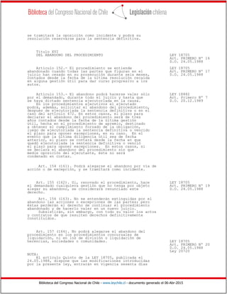 Biblioteca del Congreso Nacional de Chile - www.leychile.cl - documento generado el 06-Abr-2015
se tramitará la oposición como incidente y podrá su
resolución reservarse para la sentencia definitiva.
Título XVI
DEL ABANDONO DEL PROCEDIMIENTO LEY 18705
Art. PRIMERO Nº 16
D.O. 24.05.1988
Artículo 152.- El procedimiento se entiende LEY 18705
abandonado cuando todas las partes que figuran en el Art. PRIMERO Nº 17
juicio han cesado en su prosecución durante seis meses, D.O. 24.05.1988
contados desde la fecha de la última resolución recaída
en alguna gestión útil para dar curso progresivo a los
autos.
Artículo 153.- El abandono podrá hacerse valer sólo LEY 18882
por el demandado, durante todo el juicio y hasta que Art. Primero Nº 7
se haya dictado sentencia ejecutoriada en la causa. D.O. 20.12.1989
En los procedimientos ejecutivos el ejecutado
podrá, además, solicitar el abandono del procedimiento,
después de ejecutoriada la sentencia definitiva o en el
caso del artículo 472. En estos casos, el plazo para
declarar el abandono del procedimiento será de tres
años contados desde la fecha de la última gestión
útil, hecha en el procedimiento de apremio, destinado
a obtener el cumplimiento forzado de la obligación,
luego de ejecutoriada la sentencia definitiva o vencido
el plazo para oponer excepciones, en su caso. En el
evento que la última diligencia útil sea de fecha
anterior, el plazo se contará desde la fecha en que
quedó ejecutoriada la sentencia definitiva o venció
el plazo para oponer excepciones. En estos casos, si
se declara el abandono del procedimiento sin que
medie oposición del ejecutante, éste no será
condenado en costas.
Art. 154 (161). Podrá alegarse el abandono por vía de
acción o de excepción, y se tramitará como incidente.
Art. 155 (162). Si, renovado el procedimiento, hace LEY 18705
el demandado cualquiera gestión que no tenga por objeto Art. PRIMERO Nº 19
alegar su abandono, se considerará renunciado este D.O. 24.05.1988
derecho.
Art. 156 (163). No se entenderán extinguidas por el
abandono las acciones o excepciones de las partes; pero
éstas perderán el derecho de continuar el procedimiento
abandonado y de hacerlo valer en un nuevo juicio.
Subsistirán, sin embargo, con todo su valor los actos
y contratos de que resulten derechos definitivamente
constituidos.
Art. 157 (164). No podrá alegarse el abandono del
procedimiento en los procedimientos concursales de
liquidación, ni en los de división o liquidación de
herencias, sociedades o comunidades. LEY 18705
Art. PRIMERO Nº 20
D.O. 24.05.1988
Ley 20720
NOTA:
El artículo Quinto de la LEY 18705, publicada el
24.05.1988, dispone que las modificaciones introducidas
por la presente ley, entrarán en vigencia sesenta días
 