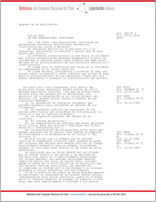 Biblioteca del Congreso Nacional de Chile - www.leychile.cl - documento generado el 06-Abr-2015
después de su publicación.
Art. 348 Nº 2
Título XVII D.O. 09.01.2014
DE LAS RESOLUCIONES JUDICIALES NOTA
Art. 158 (165). Las resoluciones judiciales se
denominarán sentencias definitivas, sentencias
interlocutorias, autos y decretos.
Es sentencia definitiva la que pone fin a la
instancia, resolviendo la cuestión o asunto que ha sido
objeto del juicio.
Es sentencia interlocutoria la que falla un incidente
del juicio, estableciendo derechos permanentes a favor de
las partes, o resuelve sobre algún trámite que debe servir
de base en el pronunciamiento de una sentencia definitiva o
interlocutoria.
Se llama auto la resolución que recae en un incidente
no comprendido en el inciso anterior.
Se llama decreto, providencia o proveído el que, sin
fallar sobre incidentes o sobre trámites que sirvan de base
para el pronunciamiento de una sentencia, tiene sólo por
objeto determinar o arreglar la substanciación del proceso.
Artículo 159.- Los tribunales, sólo dentro del LEY 18705
plazo para dictar sentencia, podrán dictar de oficio Art. PRIMERO Nº 21
medidas para mejor resolver. Las que se dicten fuera D.O. 24.05.1988
de este plazo se tendrán por no decretadas. Sin
perjuicio de lo establecido en el inciso primero del LEY 18882
artículo 431, podrán dictar alguna o algunas de las Art. Primero Nº 8
siguientes medidas: a)
1a. La agregación de cualquier documento que D.O. 20.12.1989
estimen necesario para esclarecer el derecho de los
litigantes;
2a. La confesión judicial de cualquiera de las
partes sobre hechos que consideren de influencia en la
cuestión y que no resulten probados;
3a. La inspección personal del objeto de la
cuestión;
4a. El informe de peritos;
5a. La comparecencia de testigos que hayan declarado
en el juicio, para que aclaren o expliquen sus dichos
obscuros o contradictorios; y
6a. La presentación de cualesquiera otros autos que
tengan relación con el pleito. Esta medida se cumplirá LEY 18882
de conformidad a lo establecido en el inciso 3° del Art. Primero Nº 8
artículo 37. b)
En este último caso y siempre que se hubiese D.O. 20.12.1989
remitido el expediente original, éste quedará en poder LEY 18882
del tribunal que decrete esta medida sólo por el tiempo Art. Primero Nº 8
estrictamente necesario para su examen, no pudiendo c)
exceder de ocho días este término si se trata de autos D.O. 20.12.1989
pendientes.
La resolución que se dicte deberá ser notificada
por el estado diario a las partes y se aplicará el
artículo 433, salvo en lo estrictamente relacionado
con dichas medidas. Las medidas decretadas deberán
cumplirse dentro del plazo de veinte días, contados
desde la fecha de la notificación de la resolución que
las decrete. Vencido este plazo, las medidas no
no cumplidas se tendrán por no decretadas y el tribunal
procederá a dictar sentencia, sin más trámite.
Si en la práctica de alguna de estas medidas aparece
de manifiesto la necesidad de esclarecer nuevos hechos
indispensables para dictar sentencia, podrá el tribunal
abrir un término especial de prueba, no superior a ocho
días, que será improrrogable y limitado a los puntos
 