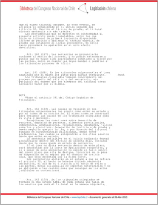Biblioteca del Congreso Nacional de Chile - www.leychile.cl - documento generado el 06-Abr-2015
que el mismo tribunal designe. En este evento, se
aplicará lo establecido en el inciso segundo del
artículo 90. Vencido el término de prueba, el tribunal
dictará sentencia sin más trámite.
Las providencias que se decreten en conformidad al
presente artículo serán inapelables, salvo las que
dicte un tribunal de primera instancia disponiendo
informe de peritos o abriendo el término especial de
prueba que establece el inciso precedente. En estos
casos procederá la apelación en el solo efecto
devolutivo.
Art. 160 (167). Las sentencias se pronunciarán
conforme al mérito del proceso, y no podrán extenderse a
puntos que no hayan sido expresamente sometidos a juicio por
las partes, salvo en cuanto las leyes manden o permitan a
los tribunales proceder de oficio.
Art. 161 (168). En los tribunales unipersonales el juez
examinará por sí mismo los autos para dictar resolución. NOTA
Los tribunales colegiados tomarán conocimiento del
proceso por medio del relator o del secretario, sin
perjuicio del examen que los miembros del tribunal crean
necesario hacer por sí mismos.
NOTA
Véase el artículo 381 del Código Orgánico de
Tribunales.
Art. 162 (169). Las causas se fallarán en los
tribunales unipersonales tan pronto como estén en estado y
por el orden de su conclusión. El mismo orden se observará
para designar las causas en los tribunales colegiados para
su vista y decisión.
Exceptúanse las cuestiones sobre deserción de
recursos, depósito de personas, alimentos provisionales,
competencia, acumulaciones, recusaciones, desahucio, juicios
sumarios y ejecutivos, denegación de justicia o de prueba y
demás negocios que por la ley, o por acuerdo del tribunal
fundado en circunstancias calificadas, deban tener
preferencia, las cuales se antepondrán a los otros asuntos
desde que estén en estado.
La sentencia definitiva en el juicio ordinario deberá
pronunciarse dentro del término de sesenta días, contados
desde que la causa quede en estado de sentencia.
Si el juez no dicta sentencia dentro de este plazo,
será amonestado por la Corte de Apelaciones respectiva, y
si a pesar de esta amonestación no expide el fallo dentro
del nuevo plazo que ella le designe, incurrirá en la pena
de suspensión de su empleo por el término de treinta
días, que será decretada por la misma Corte.
Los secretarios anotarán en el estado a que se refiere
el artículo 50, el hecho de haberse dictado sentencia
definitiva, el día de su dictación y el envío de aviso a
las partes. Estas diligencias no importan notificación y no
se aplicarán a las resoluciones que recaigan en los actos
judiciales no contenciosos.
Art. 163 (170). En los tribunales colegiados se
formará el día último hábil de cada semana una tabla de
los asuntos que verá el tribunal en la semana siguiente,
 