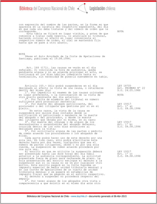 Biblioteca del Congreso Nacional de Chile - www.leychile.cl - documento generado el 06-Abr-2015
con expresión del nombre de las partes, en la forma en que
aparezca en la carátula del respectivo expediente, del día
en que cada uno deba tratarse y del número de orden que le
corresponda. NOTA
Esta tabla se fijará en lugar visible, y antes de que
comience a tratar cada negocio, lo anunciará el tribunal,
haciendo colocar al efecto en lugar conveniente el
respectivo número de orden, el cual se mantendrá fijo
hasta que se pase a otro asunto.
NOTA
Véase el Auto Acordado de la Corte de Apelaciones de
Santiago, publicado el 19.08.1994.
Art. 164 (171). Las causas se verán en el día
señalado. Si concluida la hora de audiencia, queda
pendiente alguna y no se acuerda prorrogar el acto, se
continuará en los días hábiles inmediatos hasta su
terminación, sin necesidad de ponerla nuevamente en tabla.
Artículo 165.- Sólo podrá suspenderse en el día LEY 18705
designado al efecto la vista de una causa, o retardarse Art. PRIMERO Nº 22
dentro del mismo día: D.O. 24.05.1988
1°. Por impedirlo el examen de las causas colocadas
en lugar preferente, o la continuación de la vista de NOTA
otro pleito pendiente del día anterior;
2°. Por falta de miembros del tribunal en número
suficiente para pronunciar sentencia;
3°. Por muerte del abogado patrocinante, del LEY 19317
procurador o del litigante que gestione por sí en el Art. 1º a)
pleito. D.O. 08.08.1994
En estos casos, la vista de la causa se
suspenderá por quince días contados desde la
notificación al patrocinado o mandante de la muerte
del abogado o del procurador, o desde la muerte
del litigante que obraba por sí mismo, en su caso;
4°. Por muerte del cónyuge o de alguno de los LEY 19317
descendientes o ascendientes del abogado defensor, Art. 1º b)
ocurrida dentro de los ocho días anteriores al D.O. 08.08.1994
designado para la vista;
5°. Por solicitarlo alguna de las partes o pedirlo
de común acuerdo los procuradores o los abogados de
ellas.
Cada parte podrá hacer uso de este derecho por una
sola vez. En todo caso, sólo podrá ejercitarse este
derecho hasta por dos veces, cualquiera que sea el
número de partes litigantes, obren o no por una sola
cuerda. La suspensión de común acuerdo procederá por
una sola vez.
El escrito en que se solicite la suspensión deberá LEY 19317
ser presentado hasta las doce horas del día hábil Art. 1º c)
anterior a la audiencia correspondiente. La solicitud D.O. 08.08.1994
presentada fuera de plazo será rechazada de plano. La
sola presentación del escrito extingue el derecho a la
suspensión aun si la causa no se ve por cualquier otro
motivo. Este escrito pagará en la Corte Suprema un
impuesto especial de media unidad tributaria mensual y
en las Cortes de Apelaciones de un cuarto de unidad
tributaria mensual y se pagará en estampillas de
impuesto fiscal que se pegarán en el escrito respectivo.
El derecho a suspender no procederá respecto del
amparo;
6°. Por tener alguno de los abogados otra vista o
comparecencia a que asistir en el mismo día ante otro
 